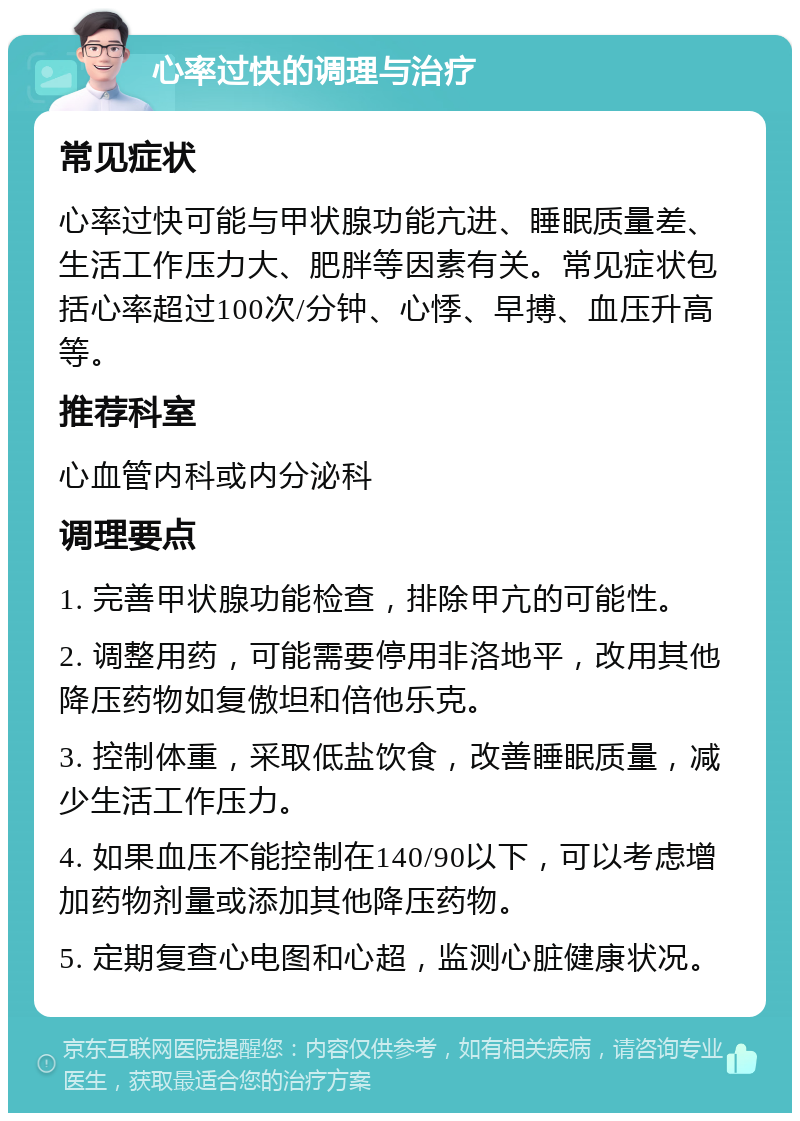 心率过快的调理与治疗 常见症状 心率过快可能与甲状腺功能亢进、睡眠质量差、生活工作压力大、肥胖等因素有关。常见症状包括心率超过100次/分钟、心悸、早搏、血压升高等。 推荐科室 心血管内科或内分泌科 调理要点 1. 完善甲状腺功能检查，排除甲亢的可能性。 2. 调整用药，可能需要停用非洛地平，改用其他降压药物如复傲坦和倍他乐克。 3. 控制体重，采取低盐饮食，改善睡眠质量，减少生活工作压力。 4. 如果血压不能控制在140/90以下，可以考虑增加药物剂量或添加其他降压药物。 5. 定期复查心电图和心超，监测心脏健康状况。