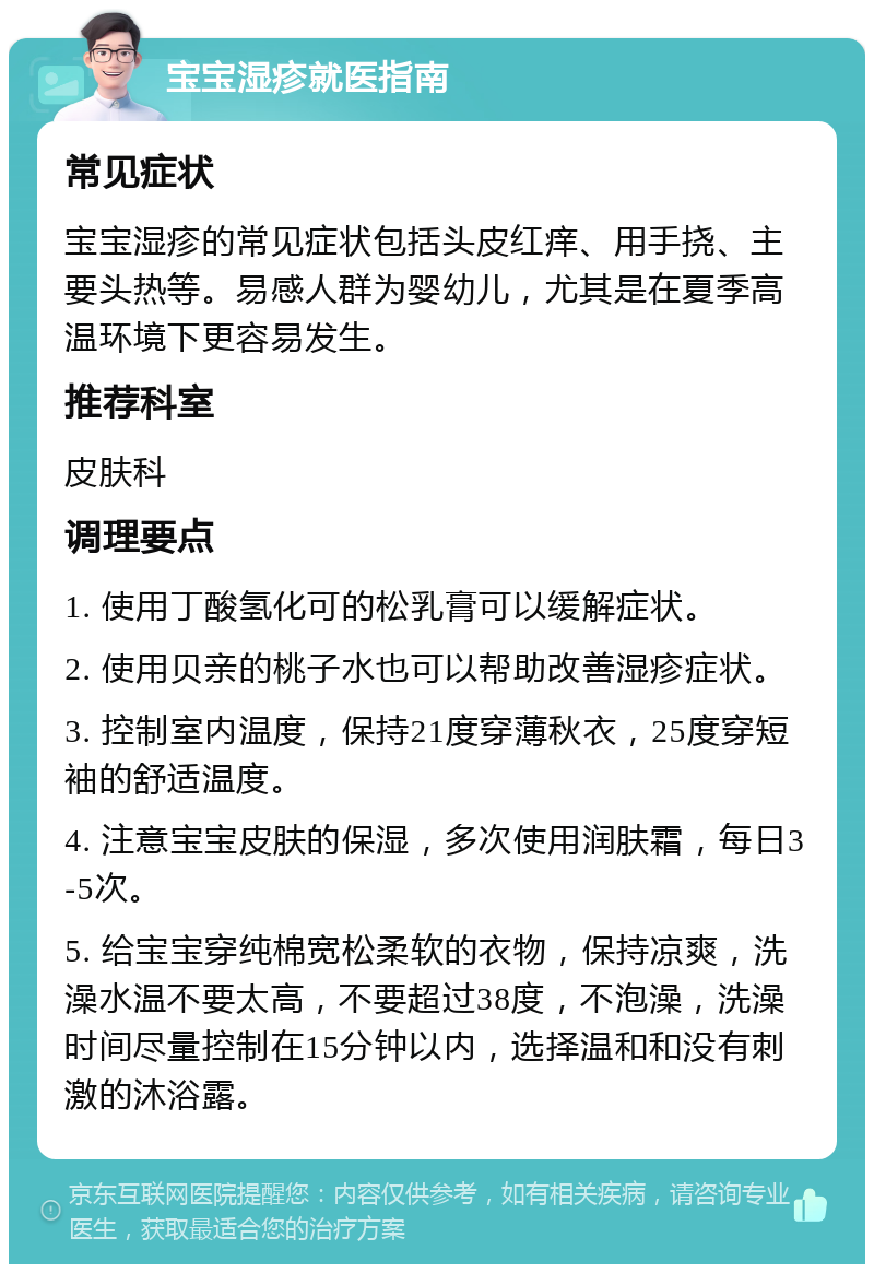 宝宝湿疹就医指南 常见症状 宝宝湿疹的常见症状包括头皮红痒、用手挠、主要头热等。易感人群为婴幼儿，尤其是在夏季高温环境下更容易发生。 推荐科室 皮肤科 调理要点 1. 使用丁酸氢化可的松乳膏可以缓解症状。 2. 使用贝亲的桃子水也可以帮助改善湿疹症状。 3. 控制室内温度，保持21度穿薄秋衣，25度穿短袖的舒适温度。 4. 注意宝宝皮肤的保湿，多次使用润肤霜，每日3-5次。 5. 给宝宝穿纯棉宽松柔软的衣物，保持凉爽，洗澡水温不要太高，不要超过38度，不泡澡，洗澡时间尽量控制在15分钟以内，选择温和和没有刺激的沐浴露。