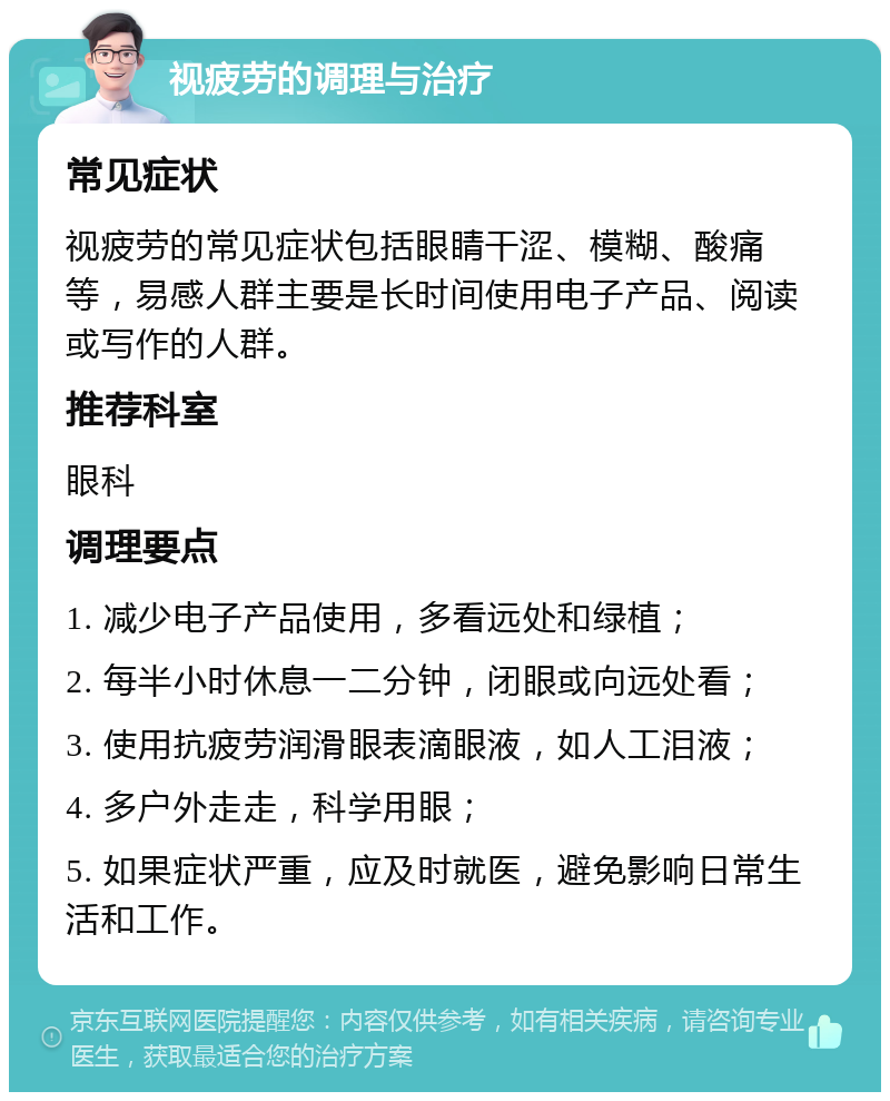 视疲劳的调理与治疗 常见症状 视疲劳的常见症状包括眼睛干涩、模糊、酸痛等，易感人群主要是长时间使用电子产品、阅读或写作的人群。 推荐科室 眼科 调理要点 1. 减少电子产品使用，多看远处和绿植； 2. 每半小时休息一二分钟，闭眼或向远处看； 3. 使用抗疲劳润滑眼表滴眼液，如人工泪液； 4. 多户外走走，科学用眼； 5. 如果症状严重，应及时就医，避免影响日常生活和工作。