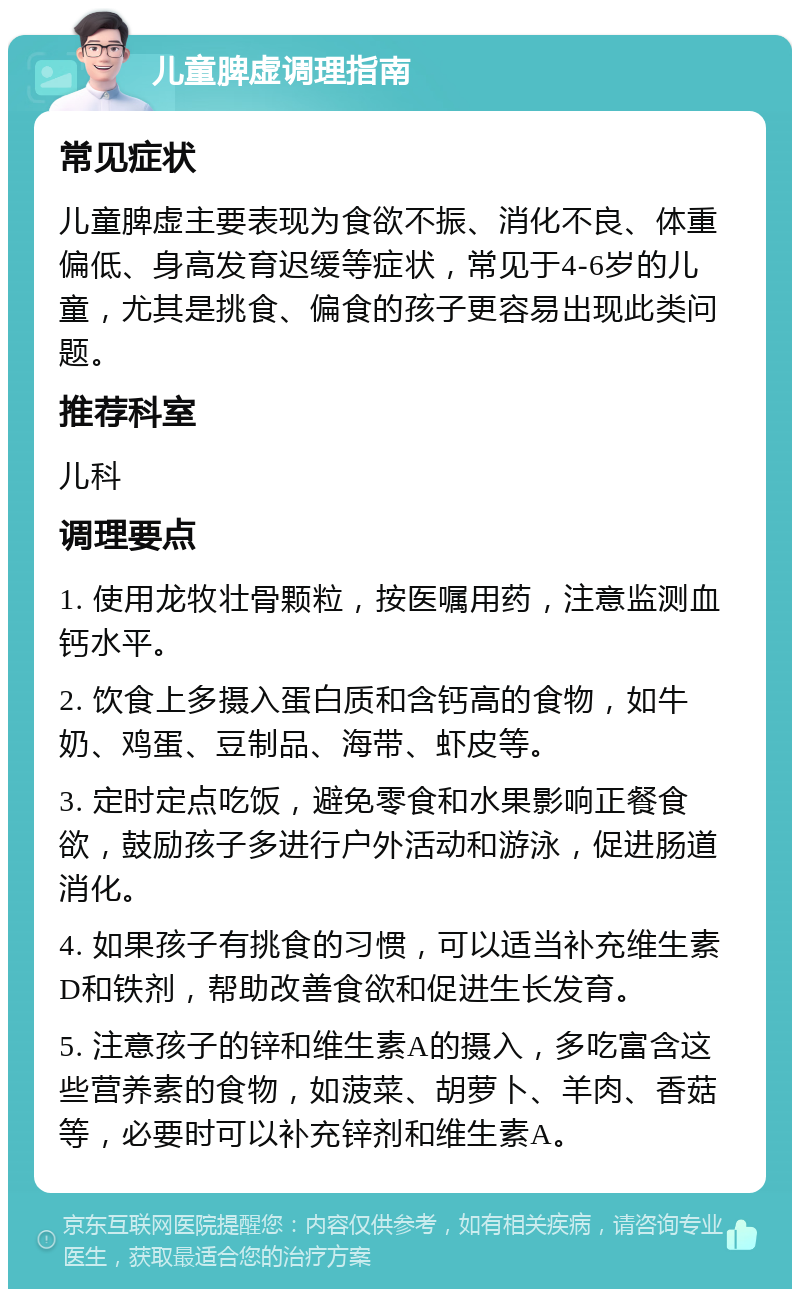 儿童脾虚调理指南 常见症状 儿童脾虚主要表现为食欲不振、消化不良、体重偏低、身高发育迟缓等症状，常见于4-6岁的儿童，尤其是挑食、偏食的孩子更容易出现此类问题。 推荐科室 儿科 调理要点 1. 使用龙牧壮骨颗粒，按医嘱用药，注意监测血钙水平。 2. 饮食上多摄入蛋白质和含钙高的食物，如牛奶、鸡蛋、豆制品、海带、虾皮等。 3. 定时定点吃饭，避免零食和水果影响正餐食欲，鼓励孩子多进行户外活动和游泳，促进肠道消化。 4. 如果孩子有挑食的习惯，可以适当补充维生素D和铁剂，帮助改善食欲和促进生长发育。 5. 注意孩子的锌和维生素A的摄入，多吃富含这些营养素的食物，如菠菜、胡萝卜、羊肉、香菇等，必要时可以补充锌剂和维生素A。