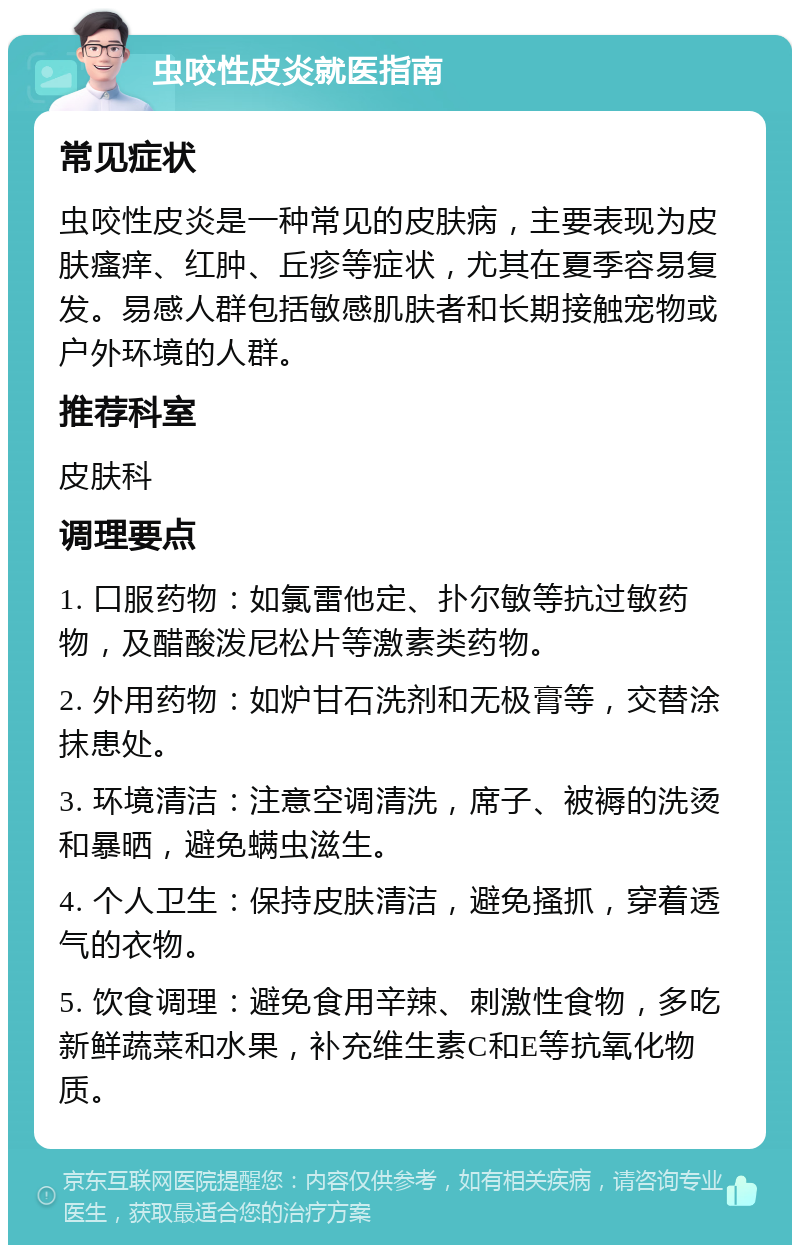 虫咬性皮炎就医指南 常见症状 虫咬性皮炎是一种常见的皮肤病，主要表现为皮肤瘙痒、红肿、丘疹等症状，尤其在夏季容易复发。易感人群包括敏感肌肤者和长期接触宠物或户外环境的人群。 推荐科室 皮肤科 调理要点 1. 口服药物：如氯雷他定、扑尔敏等抗过敏药物，及醋酸泼尼松片等激素类药物。 2. 外用药物：如炉甘石洗剂和无极膏等，交替涂抹患处。 3. 环境清洁：注意空调清洗，席子、被褥的洗烫和暴晒，避免螨虫滋生。 4. 个人卫生：保持皮肤清洁，避免搔抓，穿着透气的衣物。 5. 饮食调理：避免食用辛辣、刺激性食物，多吃新鲜蔬菜和水果，补充维生素C和E等抗氧化物质。