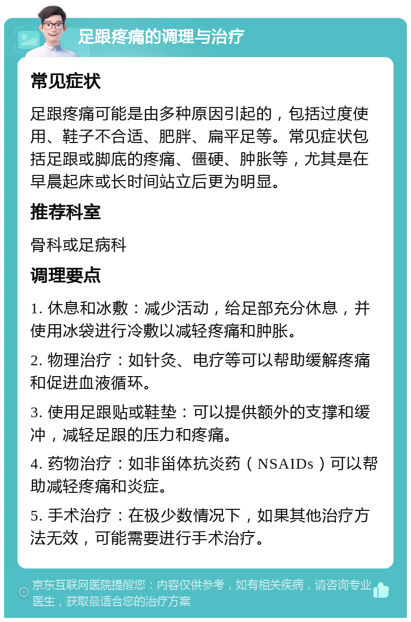 足跟疼痛的调理与治疗 常见症状 足跟疼痛可能是由多种原因引起的，包括过度使用、鞋子不合适、肥胖、扁平足等。常见症状包括足跟或脚底的疼痛、僵硬、肿胀等，尤其是在早晨起床或长时间站立后更为明显。 推荐科室 骨科或足病科 调理要点 1. 休息和冰敷：减少活动，给足部充分休息，并使用冰袋进行冷敷以减轻疼痛和肿胀。 2. 物理治疗：如针灸、电疗等可以帮助缓解疼痛和促进血液循环。 3. 使用足跟贴或鞋垫：可以提供额外的支撑和缓冲，减轻足跟的压力和疼痛。 4. 药物治疗：如非甾体抗炎药（NSAIDs）可以帮助减轻疼痛和炎症。 5. 手术治疗：在极少数情况下，如果其他治疗方法无效，可能需要进行手术治疗。