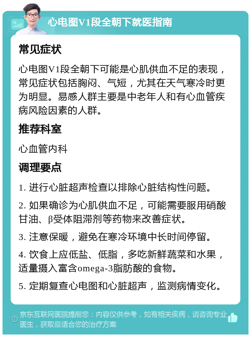 心电图V1段全朝下就医指南 常见症状 心电图V1段全朝下可能是心肌供血不足的表现，常见症状包括胸闷、气短，尤其在天气寒冷时更为明显。易感人群主要是中老年人和有心血管疾病风险因素的人群。 推荐科室 心血管内科 调理要点 1. 进行心脏超声检查以排除心脏结构性问题。 2. 如果确诊为心肌供血不足，可能需要服用硝酸甘油、β受体阻滞剂等药物来改善症状。 3. 注意保暖，避免在寒冷环境中长时间停留。 4. 饮食上应低盐、低脂，多吃新鲜蔬菜和水果，适量摄入富含omega-3脂肪酸的食物。 5. 定期复查心电图和心脏超声，监测病情变化。