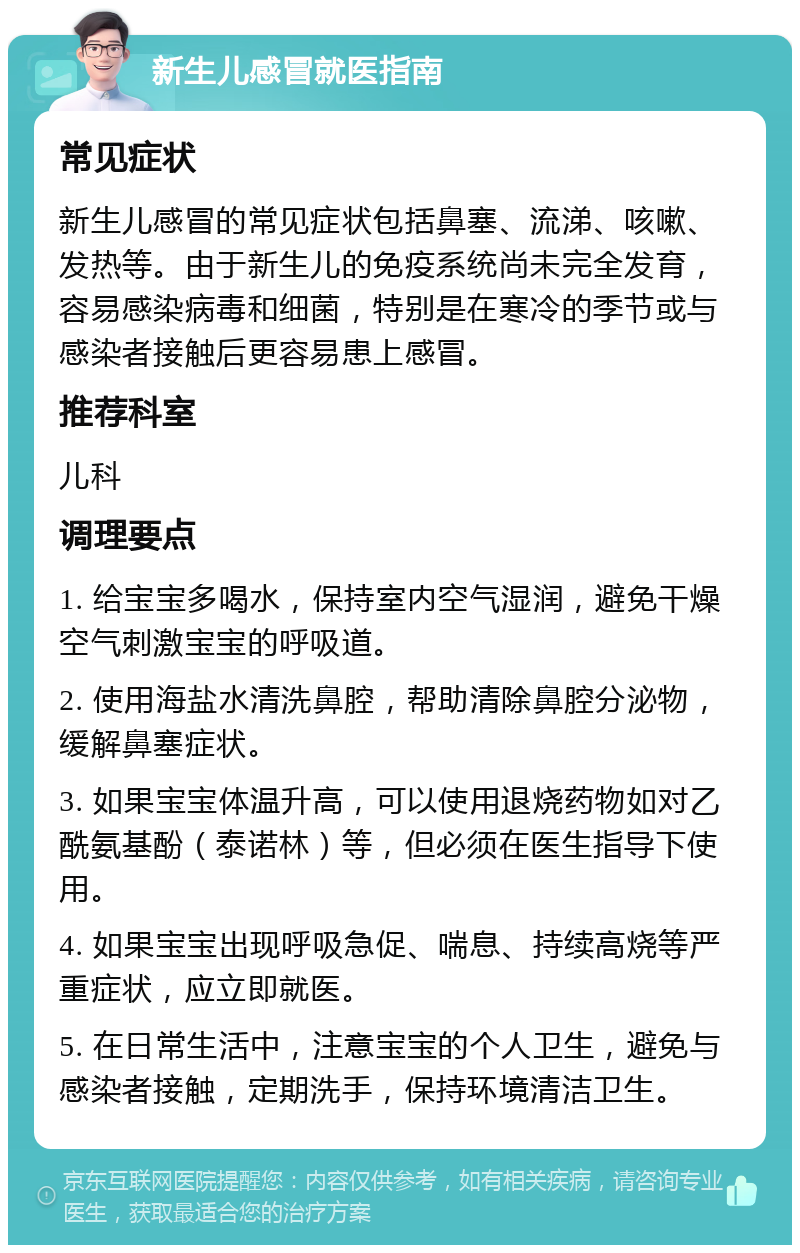 新生儿感冒就医指南 常见症状 新生儿感冒的常见症状包括鼻塞、流涕、咳嗽、发热等。由于新生儿的免疫系统尚未完全发育，容易感染病毒和细菌，特别是在寒冷的季节或与感染者接触后更容易患上感冒。 推荐科室 儿科 调理要点 1. 给宝宝多喝水，保持室内空气湿润，避免干燥空气刺激宝宝的呼吸道。 2. 使用海盐水清洗鼻腔，帮助清除鼻腔分泌物，缓解鼻塞症状。 3. 如果宝宝体温升高，可以使用退烧药物如对乙酰氨基酚（泰诺林）等，但必须在医生指导下使用。 4. 如果宝宝出现呼吸急促、喘息、持续高烧等严重症状，应立即就医。 5. 在日常生活中，注意宝宝的个人卫生，避免与感染者接触，定期洗手，保持环境清洁卫生。