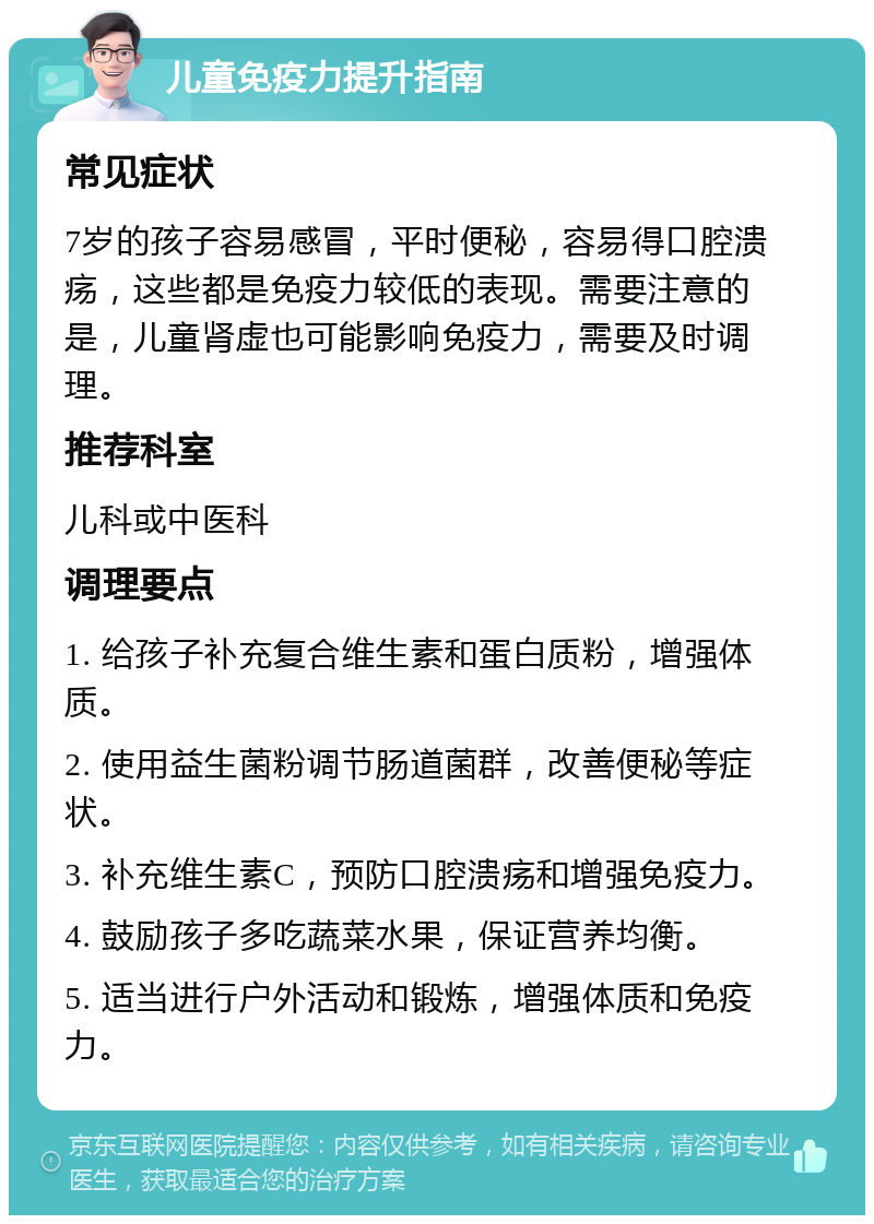 儿童免疫力提升指南 常见症状 7岁的孩子容易感冒，平时便秘，容易得口腔溃疡，这些都是免疫力较低的表现。需要注意的是，儿童肾虚也可能影响免疫力，需要及时调理。 推荐科室 儿科或中医科 调理要点 1. 给孩子补充复合维生素和蛋白质粉，增强体质。 2. 使用益生菌粉调节肠道菌群，改善便秘等症状。 3. 补充维生素C，预防口腔溃疡和增强免疫力。 4. 鼓励孩子多吃蔬菜水果，保证营养均衡。 5. 适当进行户外活动和锻炼，增强体质和免疫力。