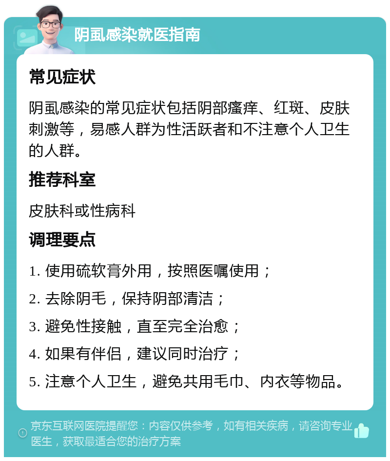 阴虱感染就医指南 常见症状 阴虱感染的常见症状包括阴部瘙痒、红斑、皮肤刺激等，易感人群为性活跃者和不注意个人卫生的人群。 推荐科室 皮肤科或性病科 调理要点 1. 使用硫软膏外用，按照医嘱使用； 2. 去除阴毛，保持阴部清洁； 3. 避免性接触，直至完全治愈； 4. 如果有伴侣，建议同时治疗； 5. 注意个人卫生，避免共用毛巾、内衣等物品。