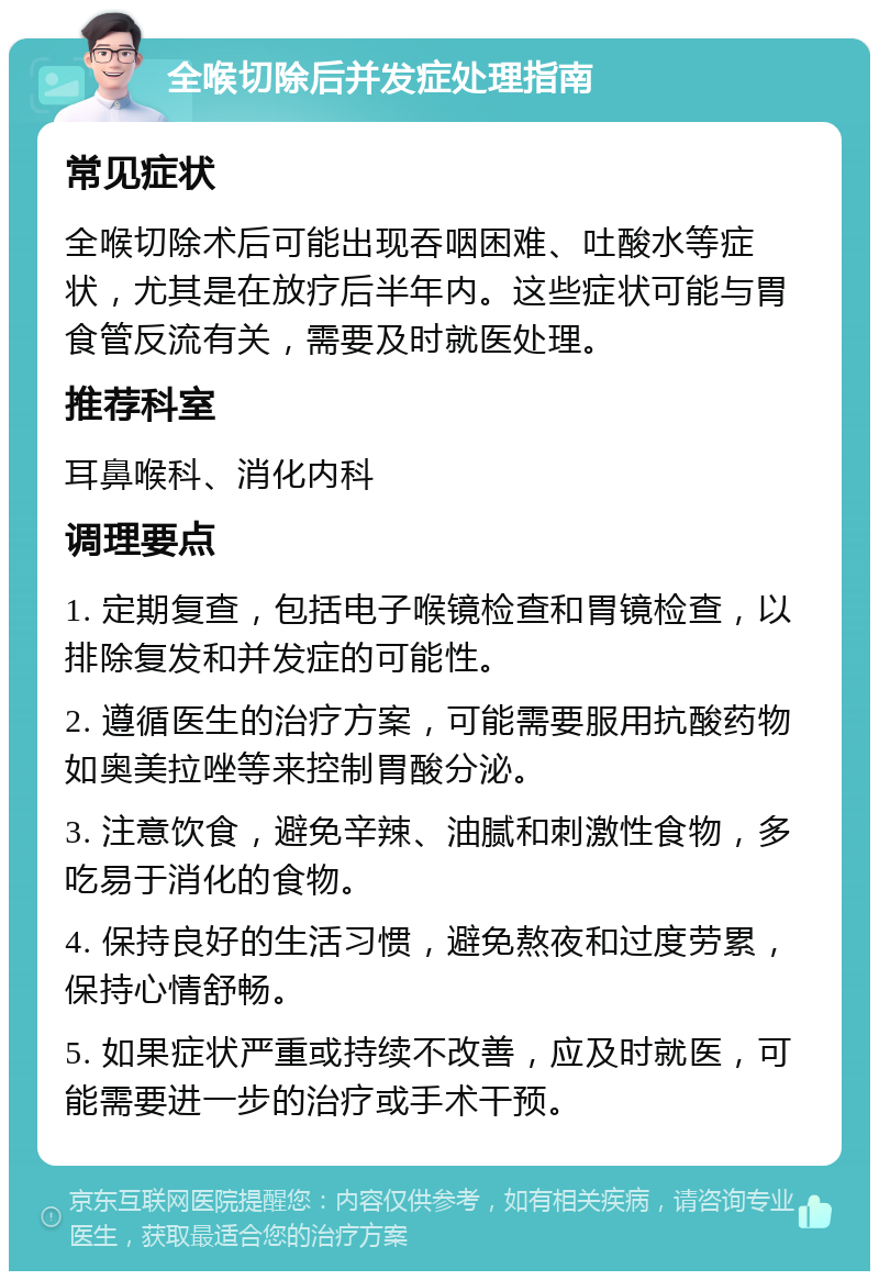 全喉切除后并发症处理指南 常见症状 全喉切除术后可能出现吞咽困难、吐酸水等症状，尤其是在放疗后半年内。这些症状可能与胃食管反流有关，需要及时就医处理。 推荐科室 耳鼻喉科、消化内科 调理要点 1. 定期复查，包括电子喉镜检查和胃镜检查，以排除复发和并发症的可能性。 2. 遵循医生的治疗方案，可能需要服用抗酸药物如奥美拉唑等来控制胃酸分泌。 3. 注意饮食，避免辛辣、油腻和刺激性食物，多吃易于消化的食物。 4. 保持良好的生活习惯，避免熬夜和过度劳累，保持心情舒畅。 5. 如果症状严重或持续不改善，应及时就医，可能需要进一步的治疗或手术干预。