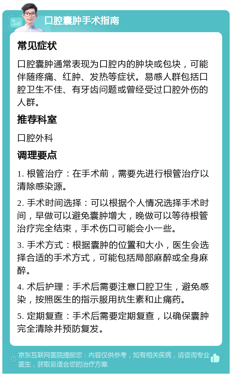 口腔囊肿手术指南 常见症状 口腔囊肿通常表现为口腔内的肿块或包块，可能伴随疼痛、红肿、发热等症状。易感人群包括口腔卫生不佳、有牙齿问题或曾经受过口腔外伤的人群。 推荐科室 口腔外科 调理要点 1. 根管治疗：在手术前，需要先进行根管治疗以清除感染源。 2. 手术时间选择：可以根据个人情况选择手术时间，早做可以避免囊肿增大，晚做可以等待根管治疗完全结束，手术伤口可能会小一些。 3. 手术方式：根据囊肿的位置和大小，医生会选择合适的手术方式，可能包括局部麻醉或全身麻醉。 4. 术后护理：手术后需要注意口腔卫生，避免感染，按照医生的指示服用抗生素和止痛药。 5. 定期复查：手术后需要定期复查，以确保囊肿完全清除并预防复发。