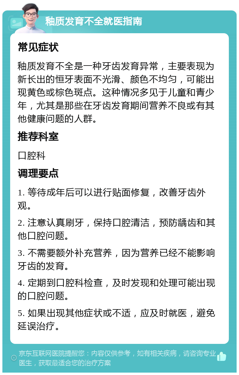 釉质发育不全就医指南 常见症状 釉质发育不全是一种牙齿发育异常，主要表现为新长出的恒牙表面不光滑、颜色不均匀，可能出现黄色或棕色斑点。这种情况多见于儿童和青少年，尤其是那些在牙齿发育期间营养不良或有其他健康问题的人群。 推荐科室 口腔科 调理要点 1. 等待成年后可以进行贴面修复，改善牙齿外观。 2. 注意认真刷牙，保持口腔清洁，预防龋齿和其他口腔问题。 3. 不需要额外补充营养，因为营养已经不能影响牙齿的发育。 4. 定期到口腔科检查，及时发现和处理可能出现的口腔问题。 5. 如果出现其他症状或不适，应及时就医，避免延误治疗。