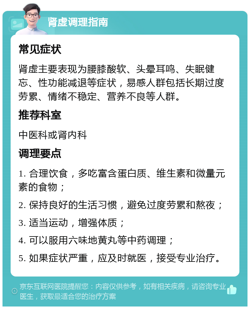 肾虚调理指南 常见症状 肾虚主要表现为腰膝酸软、头晕耳鸣、失眠健忘、性功能减退等症状，易感人群包括长期过度劳累、情绪不稳定、营养不良等人群。 推荐科室 中医科或肾内科 调理要点 1. 合理饮食，多吃富含蛋白质、维生素和微量元素的食物； 2. 保持良好的生活习惯，避免过度劳累和熬夜； 3. 适当运动，增强体质； 4. 可以服用六味地黄丸等中药调理； 5. 如果症状严重，应及时就医，接受专业治疗。