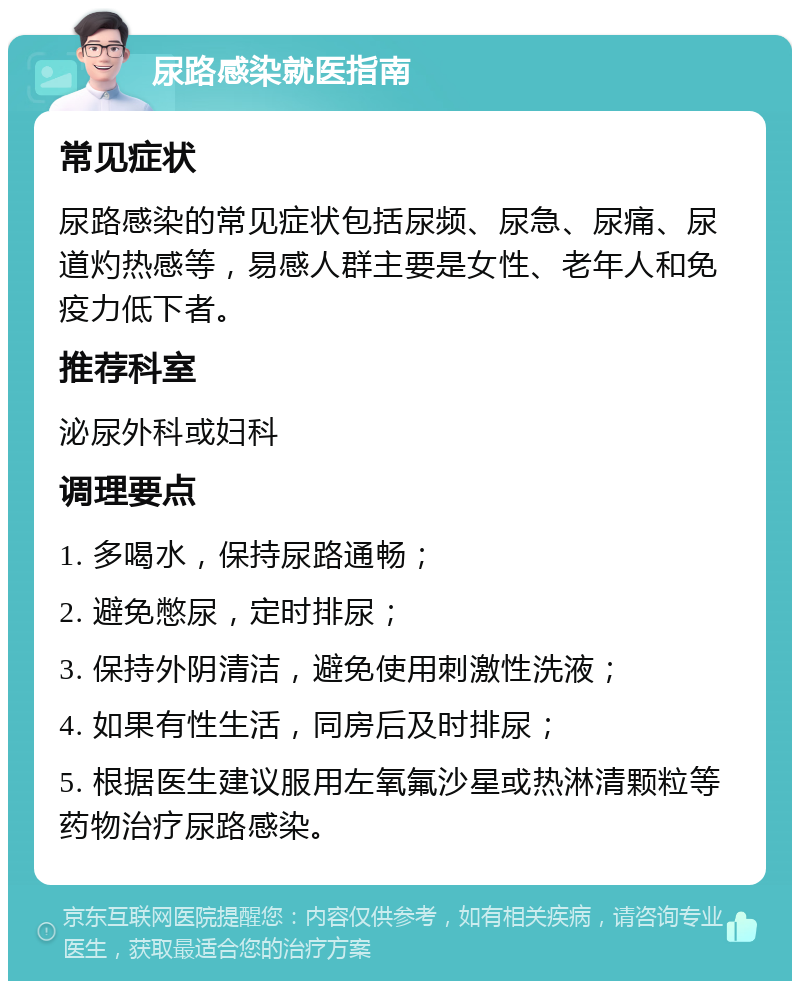 尿路感染就医指南 常见症状 尿路感染的常见症状包括尿频、尿急、尿痛、尿道灼热感等，易感人群主要是女性、老年人和免疫力低下者。 推荐科室 泌尿外科或妇科 调理要点 1. 多喝水，保持尿路通畅； 2. 避免憋尿，定时排尿； 3. 保持外阴清洁，避免使用刺激性洗液； 4. 如果有性生活，同房后及时排尿； 5. 根据医生建议服用左氧氟沙星或热淋清颗粒等药物治疗尿路感染。