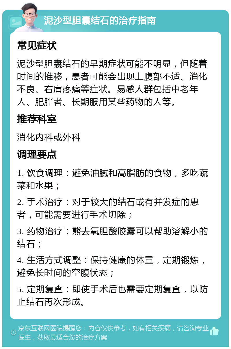 泥沙型胆囊结石的治疗指南 常见症状 泥沙型胆囊结石的早期症状可能不明显，但随着时间的推移，患者可能会出现上腹部不适、消化不良、右肩疼痛等症状。易感人群包括中老年人、肥胖者、长期服用某些药物的人等。 推荐科室 消化内科或外科 调理要点 1. 饮食调理：避免油腻和高脂肪的食物，多吃蔬菜和水果； 2. 手术治疗：对于较大的结石或有并发症的患者，可能需要进行手术切除； 3. 药物治疗：熊去氧胆酸胶囊可以帮助溶解小的结石； 4. 生活方式调整：保持健康的体重，定期锻炼，避免长时间的空腹状态； 5. 定期复查：即使手术后也需要定期复查，以防止结石再次形成。