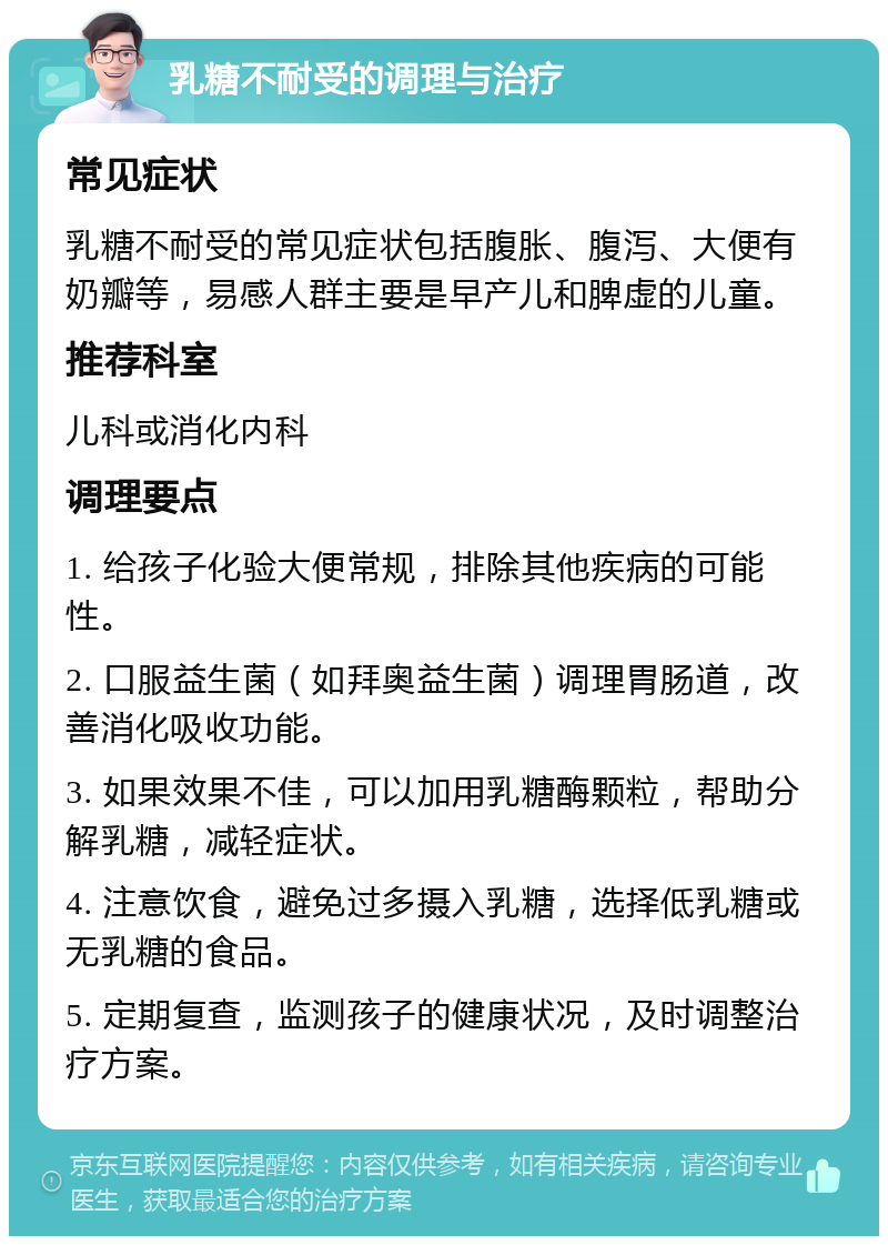 乳糖不耐受的调理与治疗 常见症状 乳糖不耐受的常见症状包括腹胀、腹泻、大便有奶瓣等，易感人群主要是早产儿和脾虚的儿童。 推荐科室 儿科或消化内科 调理要点 1. 给孩子化验大便常规，排除其他疾病的可能性。 2. 口服益生菌（如拜奥益生菌）调理胃肠道，改善消化吸收功能。 3. 如果效果不佳，可以加用乳糖酶颗粒，帮助分解乳糖，减轻症状。 4. 注意饮食，避免过多摄入乳糖，选择低乳糖或无乳糖的食品。 5. 定期复查，监测孩子的健康状况，及时调整治疗方案。