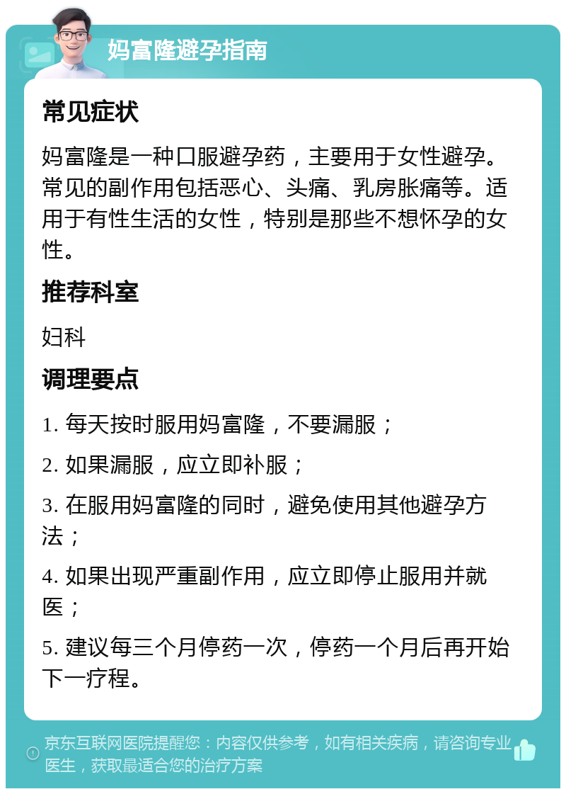 妈富隆避孕指南 常见症状 妈富隆是一种口服避孕药，主要用于女性避孕。常见的副作用包括恶心、头痛、乳房胀痛等。适用于有性生活的女性，特别是那些不想怀孕的女性。 推荐科室 妇科 调理要点 1. 每天按时服用妈富隆，不要漏服； 2. 如果漏服，应立即补服； 3. 在服用妈富隆的同时，避免使用其他避孕方法； 4. 如果出现严重副作用，应立即停止服用并就医； 5. 建议每三个月停药一次，停药一个月后再开始下一疗程。