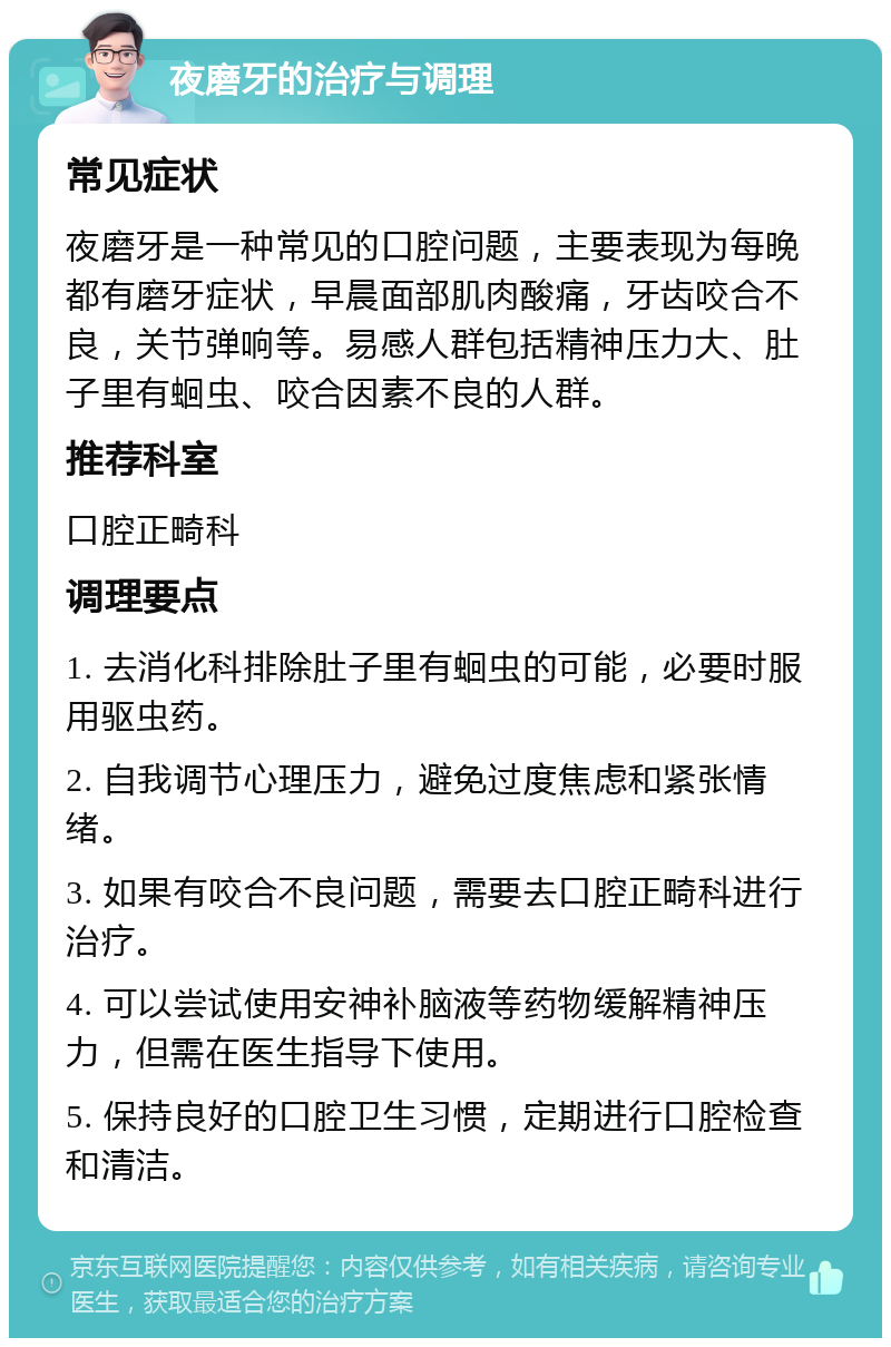 夜磨牙的治疗与调理 常见症状 夜磨牙是一种常见的口腔问题，主要表现为每晚都有磨牙症状，早晨面部肌肉酸痛，牙齿咬合不良，关节弹响等。易感人群包括精神压力大、肚子里有蛔虫、咬合因素不良的人群。 推荐科室 口腔正畸科 调理要点 1. 去消化科排除肚子里有蛔虫的可能，必要时服用驱虫药。 2. 自我调节心理压力，避免过度焦虑和紧张情绪。 3. 如果有咬合不良问题，需要去口腔正畸科进行治疗。 4. 可以尝试使用安神补脑液等药物缓解精神压力，但需在医生指导下使用。 5. 保持良好的口腔卫生习惯，定期进行口腔检查和清洁。