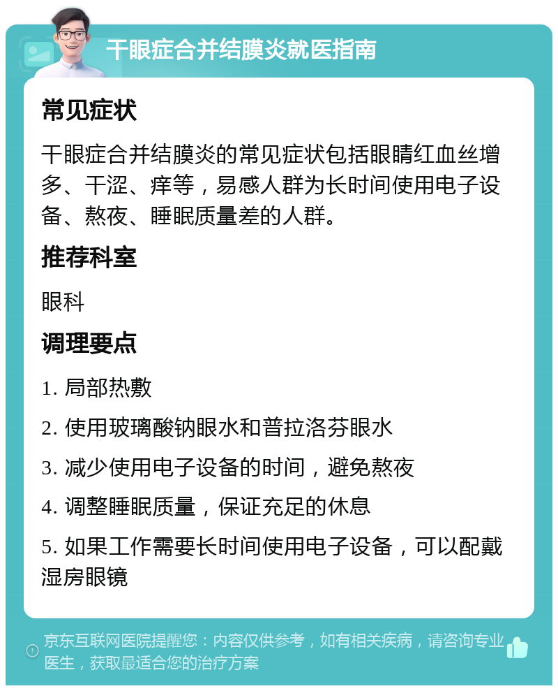 干眼症合并结膜炎就医指南 常见症状 干眼症合并结膜炎的常见症状包括眼睛红血丝增多、干涩、痒等，易感人群为长时间使用电子设备、熬夜、睡眠质量差的人群。 推荐科室 眼科 调理要点 1. 局部热敷 2. 使用玻璃酸钠眼水和普拉洛芬眼水 3. 减少使用电子设备的时间，避免熬夜 4. 调整睡眠质量，保证充足的休息 5. 如果工作需要长时间使用电子设备，可以配戴湿房眼镜