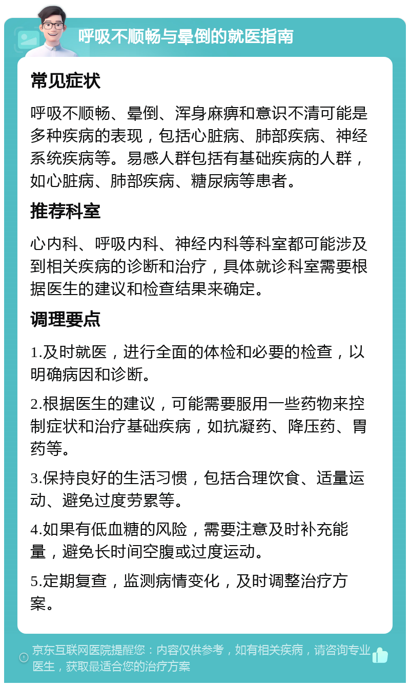 呼吸不顺畅与晕倒的就医指南 常见症状 呼吸不顺畅、晕倒、浑身麻痹和意识不清可能是多种疾病的表现，包括心脏病、肺部疾病、神经系统疾病等。易感人群包括有基础疾病的人群，如心脏病、肺部疾病、糖尿病等患者。 推荐科室 心内科、呼吸内科、神经内科等科室都可能涉及到相关疾病的诊断和治疗，具体就诊科室需要根据医生的建议和检查结果来确定。 调理要点 1.及时就医，进行全面的体检和必要的检查，以明确病因和诊断。 2.根据医生的建议，可能需要服用一些药物来控制症状和治疗基础疾病，如抗凝药、降压药、胃药等。 3.保持良好的生活习惯，包括合理饮食、适量运动、避免过度劳累等。 4.如果有低血糖的风险，需要注意及时补充能量，避免长时间空腹或过度运动。 5.定期复查，监测病情变化，及时调整治疗方案。