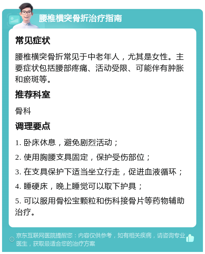 腰椎横突骨折治疗指南 常见症状 腰椎横突骨折常见于中老年人，尤其是女性。主要症状包括腰部疼痛、活动受限、可能伴有肿胀和瘀斑等。 推荐科室 骨科 调理要点 1. 卧床休息，避免剧烈活动； 2. 使用胸腰支具固定，保护受伤部位； 3. 在支具保护下适当坐立行走，促进血液循环； 4. 睡硬床，晚上睡觉可以取下护具； 5. 可以服用骨松宝颗粒和伤科接骨片等药物辅助治疗。