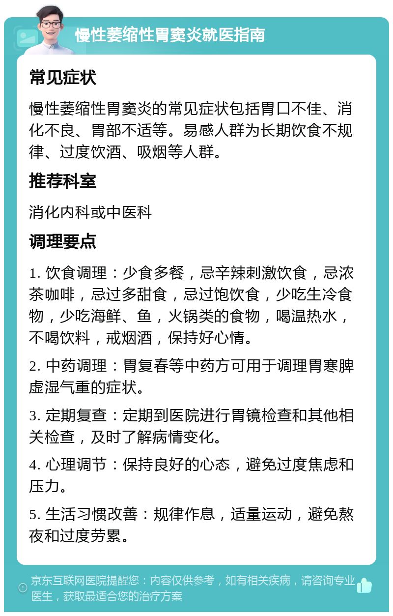 慢性萎缩性胃窦炎就医指南 常见症状 慢性萎缩性胃窦炎的常见症状包括胃口不佳、消化不良、胃部不适等。易感人群为长期饮食不规律、过度饮酒、吸烟等人群。 推荐科室 消化内科或中医科 调理要点 1. 饮食调理：少食多餐，忌辛辣刺激饮食，忌浓茶咖啡，忌过多甜食，忌过饱饮食，少吃生冷食物，少吃海鲜、鱼，火锅类的食物，喝温热水，不喝饮料，戒烟酒，保持好心情。 2. 中药调理：胃复春等中药方可用于调理胃寒脾虚湿气重的症状。 3. 定期复查：定期到医院进行胃镜检查和其他相关检查，及时了解病情变化。 4. 心理调节：保持良好的心态，避免过度焦虑和压力。 5. 生活习惯改善：规律作息，适量运动，避免熬夜和过度劳累。