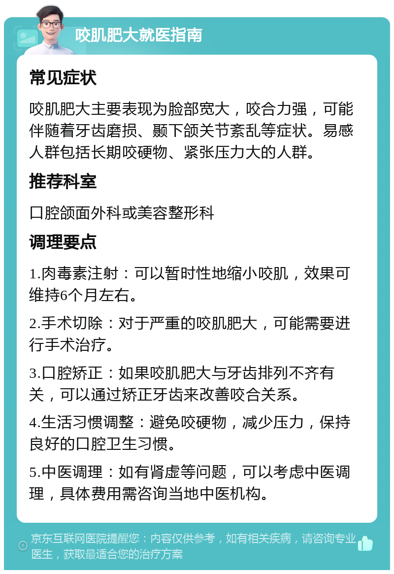 咬肌肥大就医指南 常见症状 咬肌肥大主要表现为脸部宽大，咬合力强，可能伴随着牙齿磨损、颞下颌关节紊乱等症状。易感人群包括长期咬硬物、紧张压力大的人群。 推荐科室 口腔颌面外科或美容整形科 调理要点 1.肉毒素注射：可以暂时性地缩小咬肌，效果可维持6个月左右。 2.手术切除：对于严重的咬肌肥大，可能需要进行手术治疗。 3.口腔矫正：如果咬肌肥大与牙齿排列不齐有关，可以通过矫正牙齿来改善咬合关系。 4.生活习惯调整：避免咬硬物，减少压力，保持良好的口腔卫生习惯。 5.中医调理：如有肾虚等问题，可以考虑中医调理，具体费用需咨询当地中医机构。