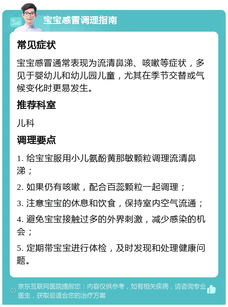 宝宝感冒调理指南 常见症状 宝宝感冒通常表现为流清鼻涕、咳嗽等症状，多见于婴幼儿和幼儿园儿童，尤其在季节交替或气候变化时更易发生。 推荐科室 儿科 调理要点 1. 给宝宝服用小儿氨酚黄那敏颗粒调理流清鼻涕； 2. 如果仍有咳嗽，配合百蕊颗粒一起调理； 3. 注意宝宝的休息和饮食，保持室内空气流通； 4. 避免宝宝接触过多的外界刺激，减少感染的机会； 5. 定期带宝宝进行体检，及时发现和处理健康问题。