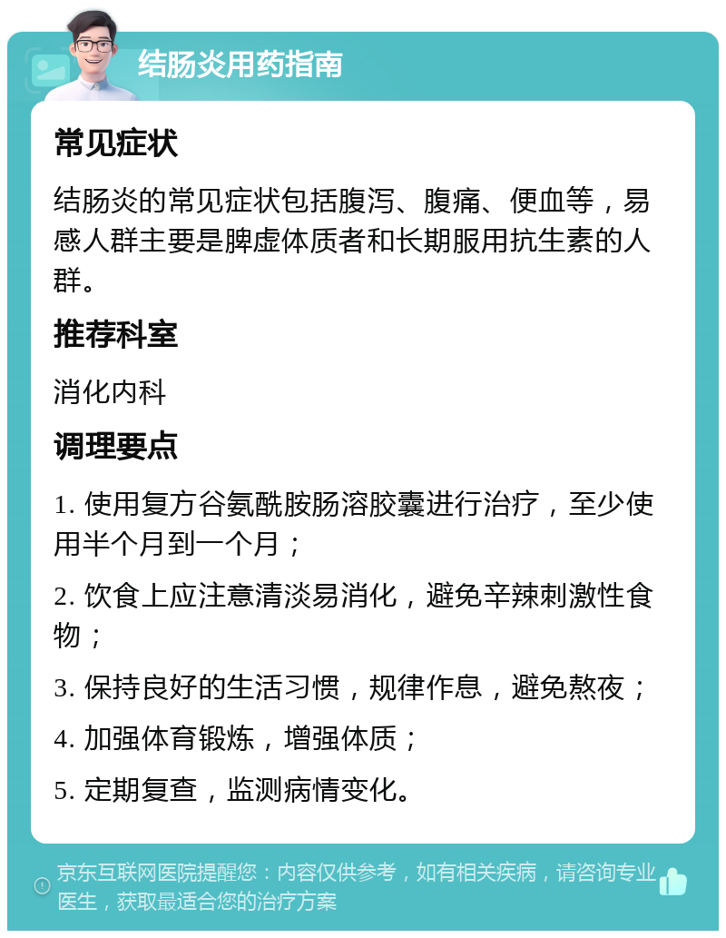 结肠炎用药指南 常见症状 结肠炎的常见症状包括腹泻、腹痛、便血等，易感人群主要是脾虚体质者和长期服用抗生素的人群。 推荐科室 消化内科 调理要点 1. 使用复方谷氨酰胺肠溶胶囊进行治疗，至少使用半个月到一个月； 2. 饮食上应注意清淡易消化，避免辛辣刺激性食物； 3. 保持良好的生活习惯，规律作息，避免熬夜； 4. 加强体育锻炼，增强体质； 5. 定期复查，监测病情变化。