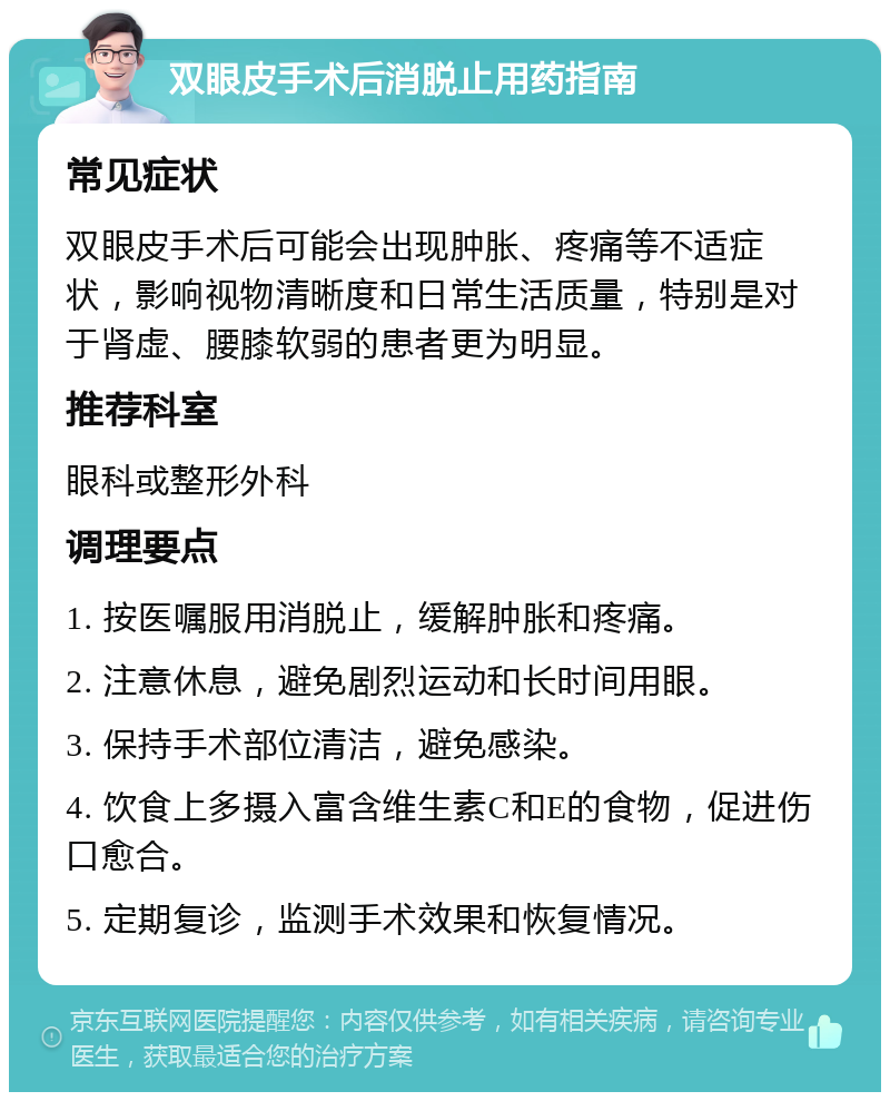 双眼皮手术后消脱止用药指南 常见症状 双眼皮手术后可能会出现肿胀、疼痛等不适症状，影响视物清晰度和日常生活质量，特别是对于肾虚、腰膝软弱的患者更为明显。 推荐科室 眼科或整形外科 调理要点 1. 按医嘱服用消脱止，缓解肿胀和疼痛。 2. 注意休息，避免剧烈运动和长时间用眼。 3. 保持手术部位清洁，避免感染。 4. 饮食上多摄入富含维生素C和E的食物，促进伤口愈合。 5. 定期复诊，监测手术效果和恢复情况。