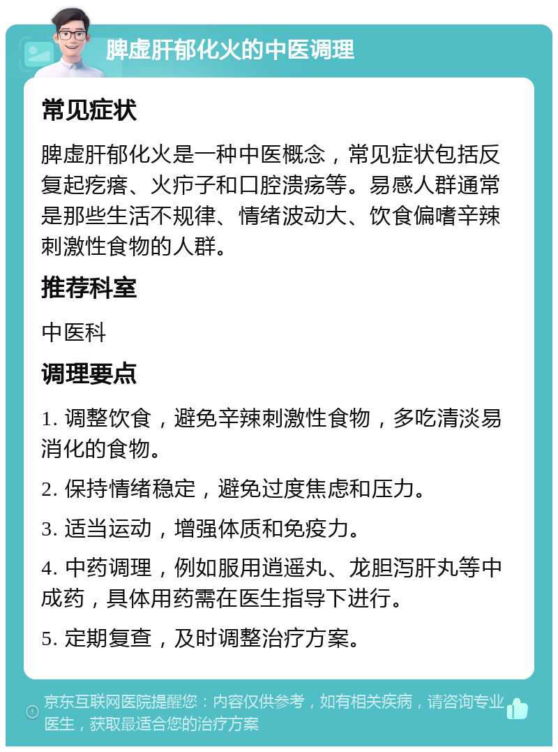 脾虚肝郁化火的中医调理 常见症状 脾虚肝郁化火是一种中医概念，常见症状包括反复起疙瘩、火疖子和口腔溃疡等。易感人群通常是那些生活不规律、情绪波动大、饮食偏嗜辛辣刺激性食物的人群。 推荐科室 中医科 调理要点 1. 调整饮食，避免辛辣刺激性食物，多吃清淡易消化的食物。 2. 保持情绪稳定，避免过度焦虑和压力。 3. 适当运动，增强体质和免疫力。 4. 中药调理，例如服用逍遥丸、龙胆泻肝丸等中成药，具体用药需在医生指导下进行。 5. 定期复查，及时调整治疗方案。