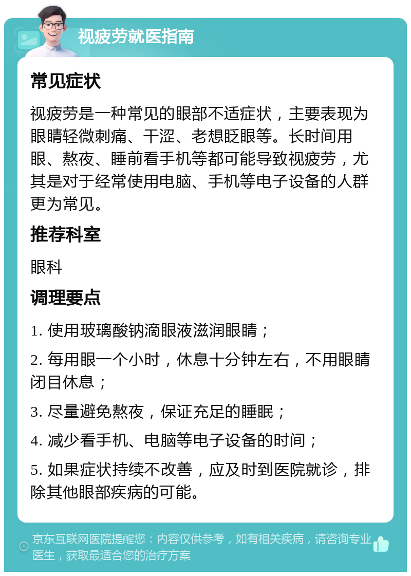 视疲劳就医指南 常见症状 视疲劳是一种常见的眼部不适症状，主要表现为眼睛轻微刺痛、干涩、老想眨眼等。长时间用眼、熬夜、睡前看手机等都可能导致视疲劳，尤其是对于经常使用电脑、手机等电子设备的人群更为常见。 推荐科室 眼科 调理要点 1. 使用玻璃酸钠滴眼液滋润眼睛； 2. 每用眼一个小时，休息十分钟左右，不用眼睛闭目休息； 3. 尽量避免熬夜，保证充足的睡眠； 4. 减少看手机、电脑等电子设备的时间； 5. 如果症状持续不改善，应及时到医院就诊，排除其他眼部疾病的可能。