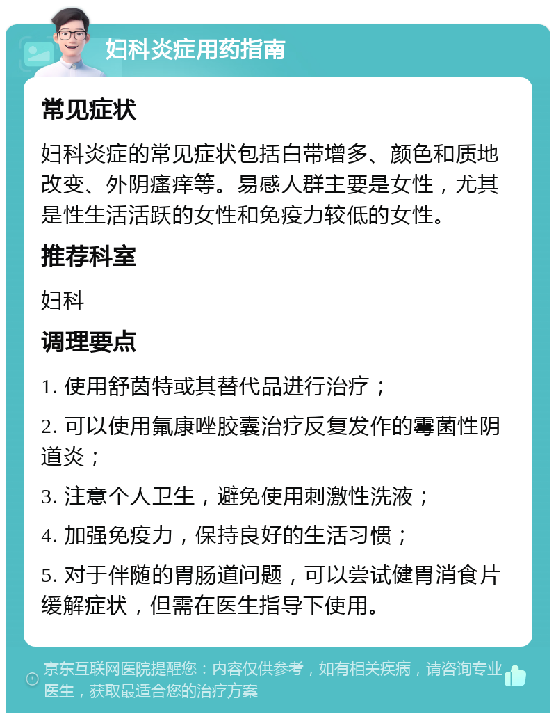 妇科炎症用药指南 常见症状 妇科炎症的常见症状包括白带增多、颜色和质地改变、外阴瘙痒等。易感人群主要是女性，尤其是性生活活跃的女性和免疫力较低的女性。 推荐科室 妇科 调理要点 1. 使用舒茵特或其替代品进行治疗； 2. 可以使用氟康唑胶囊治疗反复发作的霉菌性阴道炎； 3. 注意个人卫生，避免使用刺激性洗液； 4. 加强免疫力，保持良好的生活习惯； 5. 对于伴随的胃肠道问题，可以尝试健胃消食片缓解症状，但需在医生指导下使用。