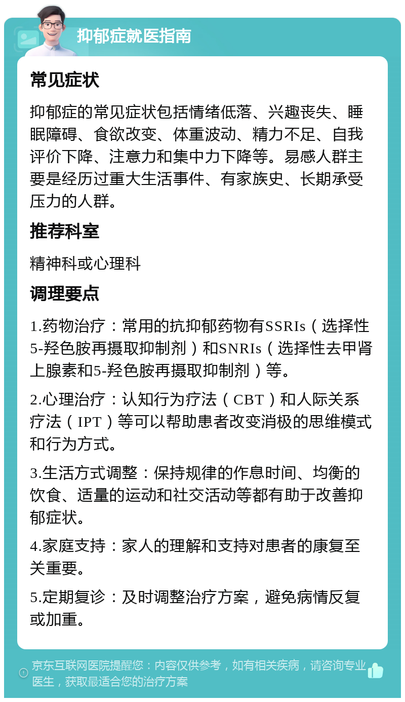 抑郁症就医指南 常见症状 抑郁症的常见症状包括情绪低落、兴趣丧失、睡眠障碍、食欲改变、体重波动、精力不足、自我评价下降、注意力和集中力下降等。易感人群主要是经历过重大生活事件、有家族史、长期承受压力的人群。 推荐科室 精神科或心理科 调理要点 1.药物治疗：常用的抗抑郁药物有SSRIs（选择性5-羟色胺再摄取抑制剂）和SNRIs（选择性去甲肾上腺素和5-羟色胺再摄取抑制剂）等。 2.心理治疗：认知行为疗法（CBT）和人际关系疗法（IPT）等可以帮助患者改变消极的思维模式和行为方式。 3.生活方式调整：保持规律的作息时间、均衡的饮食、适量的运动和社交活动等都有助于改善抑郁症状。 4.家庭支持：家人的理解和支持对患者的康复至关重要。 5.定期复诊：及时调整治疗方案，避免病情反复或加重。