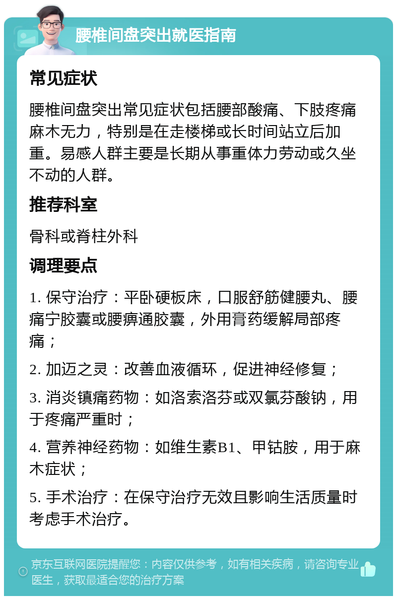 腰椎间盘突出就医指南 常见症状 腰椎间盘突出常见症状包括腰部酸痛、下肢疼痛麻木无力，特别是在走楼梯或长时间站立后加重。易感人群主要是长期从事重体力劳动或久坐不动的人群。 推荐科室 骨科或脊柱外科 调理要点 1. 保守治疗：平卧硬板床，口服舒筋健腰丸、腰痛宁胶囊或腰痹通胶囊，外用膏药缓解局部疼痛； 2. 加迈之灵：改善血液循环，促进神经修复； 3. 消炎镇痛药物：如洛索洛芬或双氯芬酸钠，用于疼痛严重时； 4. 营养神经药物：如维生素B1、甲钴胺，用于麻木症状； 5. 手术治疗：在保守治疗无效且影响生活质量时考虑手术治疗。