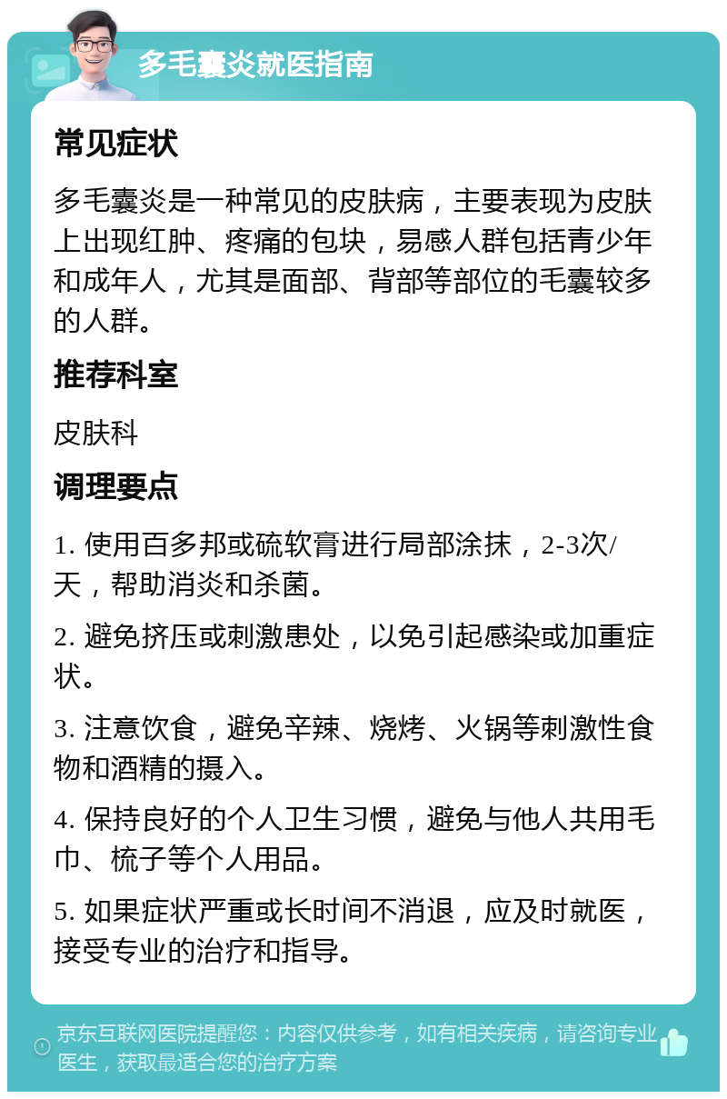 多毛囊炎就医指南 常见症状 多毛囊炎是一种常见的皮肤病，主要表现为皮肤上出现红肿、疼痛的包块，易感人群包括青少年和成年人，尤其是面部、背部等部位的毛囊较多的人群。 推荐科室 皮肤科 调理要点 1. 使用百多邦或硫软膏进行局部涂抹，2-3次/天，帮助消炎和杀菌。 2. 避免挤压或刺激患处，以免引起感染或加重症状。 3. 注意饮食，避免辛辣、烧烤、火锅等刺激性食物和酒精的摄入。 4. 保持良好的个人卫生习惯，避免与他人共用毛巾、梳子等个人用品。 5. 如果症状严重或长时间不消退，应及时就医，接受专业的治疗和指导。