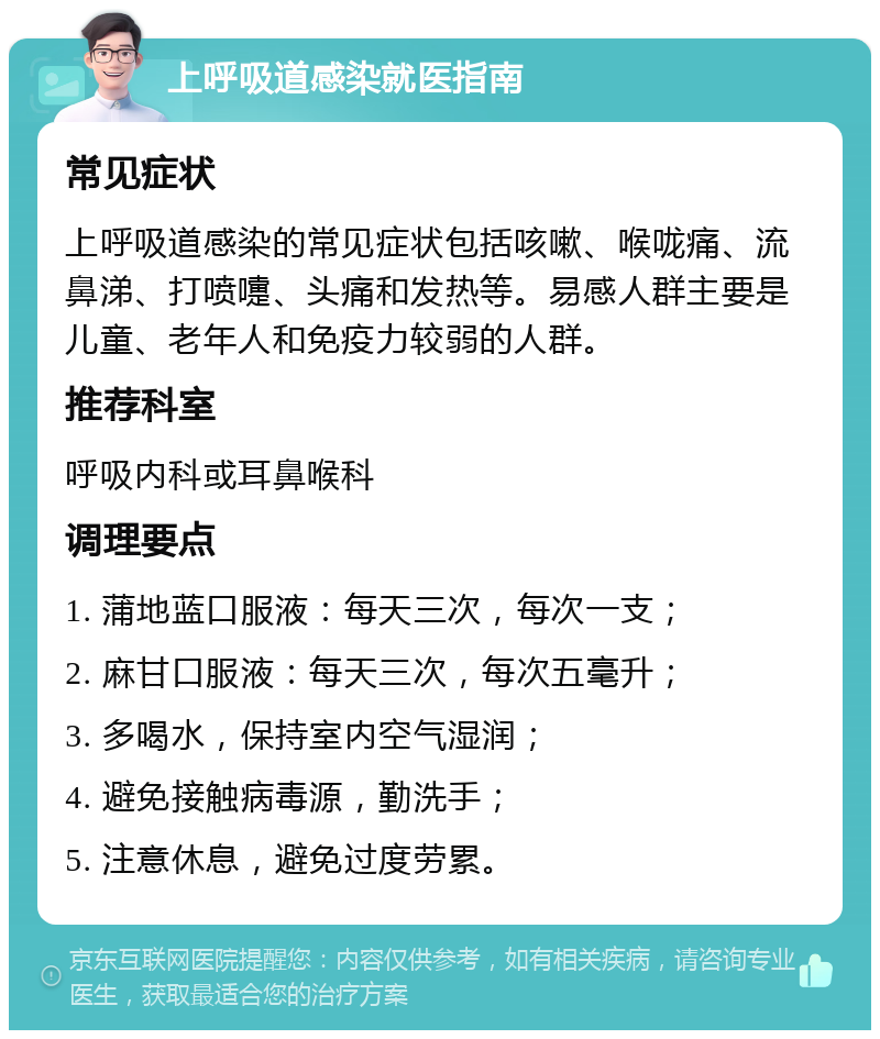 上呼吸道感染就医指南 常见症状 上呼吸道感染的常见症状包括咳嗽、喉咙痛、流鼻涕、打喷嚏、头痛和发热等。易感人群主要是儿童、老年人和免疫力较弱的人群。 推荐科室 呼吸内科或耳鼻喉科 调理要点 1. 蒲地蓝口服液：每天三次，每次一支； 2. 麻甘口服液：每天三次，每次五毫升； 3. 多喝水，保持室内空气湿润； 4. 避免接触病毒源，勤洗手； 5. 注意休息，避免过度劳累。