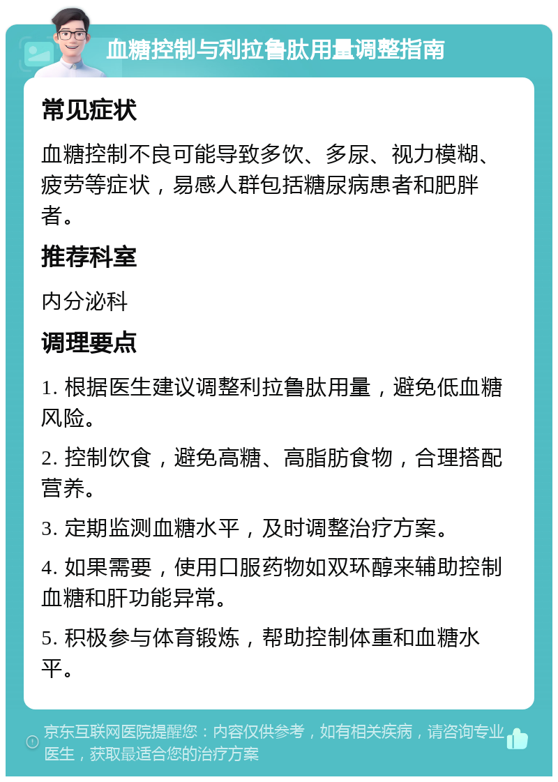 血糖控制与利拉鲁肽用量调整指南 常见症状 血糖控制不良可能导致多饮、多尿、视力模糊、疲劳等症状，易感人群包括糖尿病患者和肥胖者。 推荐科室 内分泌科 调理要点 1. 根据医生建议调整利拉鲁肽用量，避免低血糖风险。 2. 控制饮食，避免高糖、高脂肪食物，合理搭配营养。 3. 定期监测血糖水平，及时调整治疗方案。 4. 如果需要，使用口服药物如双环醇来辅助控制血糖和肝功能异常。 5. 积极参与体育锻炼，帮助控制体重和血糖水平。