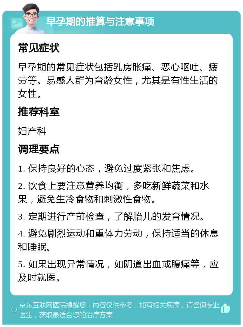 早孕期的推算与注意事项 常见症状 早孕期的常见症状包括乳房胀痛、恶心呕吐、疲劳等。易感人群为育龄女性，尤其是有性生活的女性。 推荐科室 妇产科 调理要点 1. 保持良好的心态，避免过度紧张和焦虑。 2. 饮食上要注意营养均衡，多吃新鲜蔬菜和水果，避免生冷食物和刺激性食物。 3. 定期进行产前检查，了解胎儿的发育情况。 4. 避免剧烈运动和重体力劳动，保持适当的休息和睡眠。 5. 如果出现异常情况，如阴道出血或腹痛等，应及时就医。