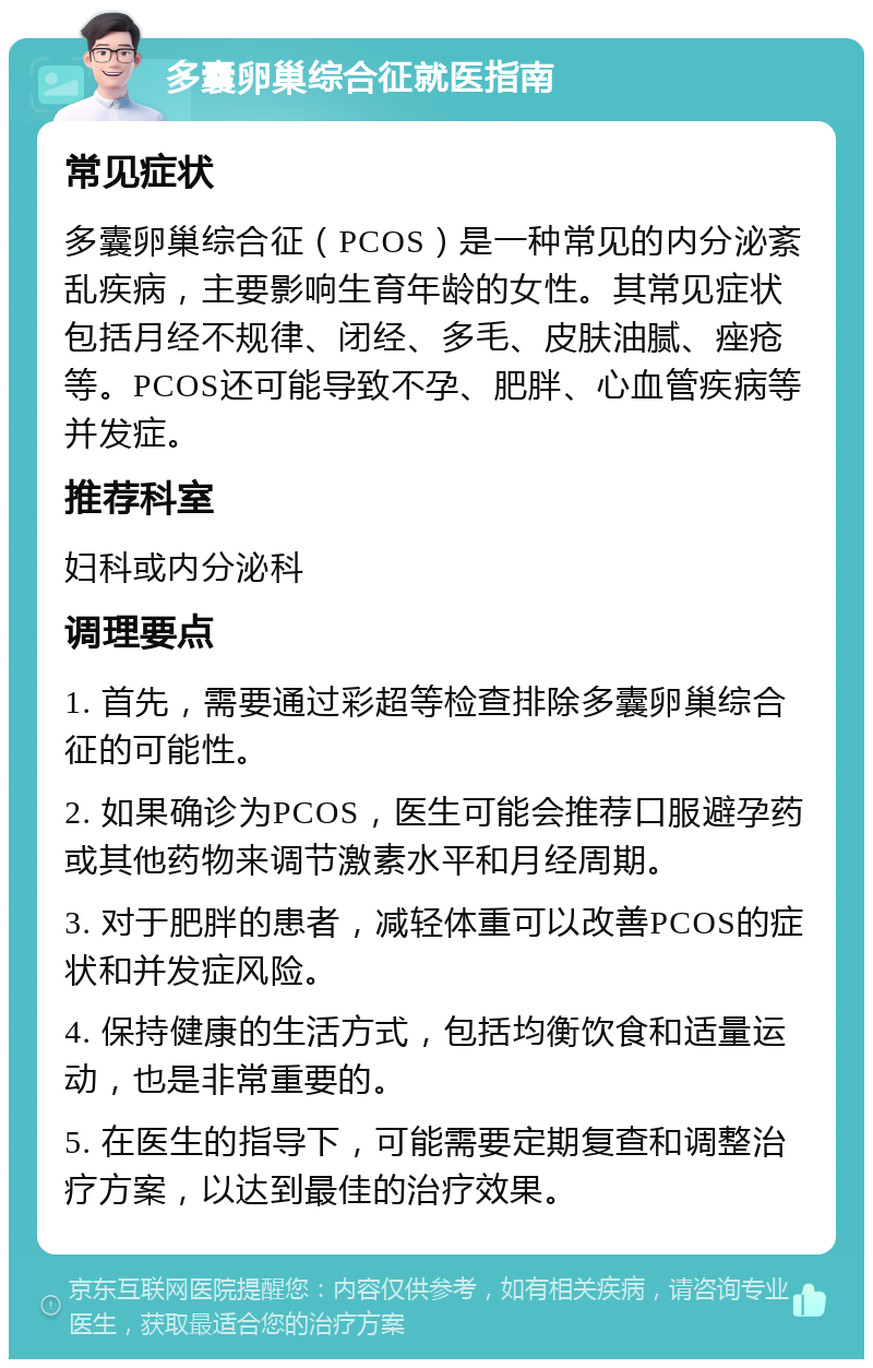 多囊卵巢综合征就医指南 常见症状 多囊卵巢综合征（PCOS）是一种常见的内分泌紊乱疾病，主要影响生育年龄的女性。其常见症状包括月经不规律、闭经、多毛、皮肤油腻、痤疮等。PCOS还可能导致不孕、肥胖、心血管疾病等并发症。 推荐科室 妇科或内分泌科 调理要点 1. 首先，需要通过彩超等检查排除多囊卵巢综合征的可能性。 2. 如果确诊为PCOS，医生可能会推荐口服避孕药或其他药物来调节激素水平和月经周期。 3. 对于肥胖的患者，减轻体重可以改善PCOS的症状和并发症风险。 4. 保持健康的生活方式，包括均衡饮食和适量运动，也是非常重要的。 5. 在医生的指导下，可能需要定期复查和调整治疗方案，以达到最佳的治疗效果。