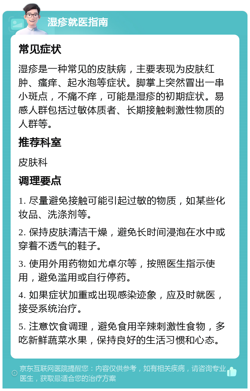 湿疹就医指南 常见症状 湿疹是一种常见的皮肤病，主要表现为皮肤红肿、瘙痒、起水泡等症状。脚掌上突然冒出一串小斑点，不痛不痒，可能是湿疹的初期症状。易感人群包括过敏体质者、长期接触刺激性物质的人群等。 推荐科室 皮肤科 调理要点 1. 尽量避免接触可能引起过敏的物质，如某些化妆品、洗涤剂等。 2. 保持皮肤清洁干燥，避免长时间浸泡在水中或穿着不透气的鞋子。 3. 使用外用药物如尤卓尔等，按照医生指示使用，避免滥用或自行停药。 4. 如果症状加重或出现感染迹象，应及时就医，接受系统治疗。 5. 注意饮食调理，避免食用辛辣刺激性食物，多吃新鲜蔬菜水果，保持良好的生活习惯和心态。