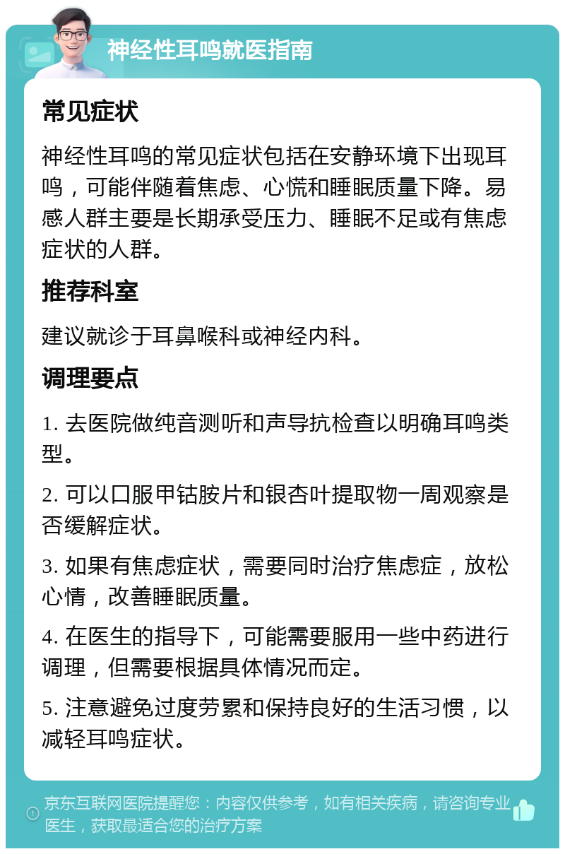 神经性耳鸣就医指南 常见症状 神经性耳鸣的常见症状包括在安静环境下出现耳鸣，可能伴随着焦虑、心慌和睡眠质量下降。易感人群主要是长期承受压力、睡眠不足或有焦虑症状的人群。 推荐科室 建议就诊于耳鼻喉科或神经内科。 调理要点 1. 去医院做纯音测听和声导抗检查以明确耳鸣类型。 2. 可以口服甲钴胺片和银杏叶提取物一周观察是否缓解症状。 3. 如果有焦虑症状，需要同时治疗焦虑症，放松心情，改善睡眠质量。 4. 在医生的指导下，可能需要服用一些中药进行调理，但需要根据具体情况而定。 5. 注意避免过度劳累和保持良好的生活习惯，以减轻耳鸣症状。