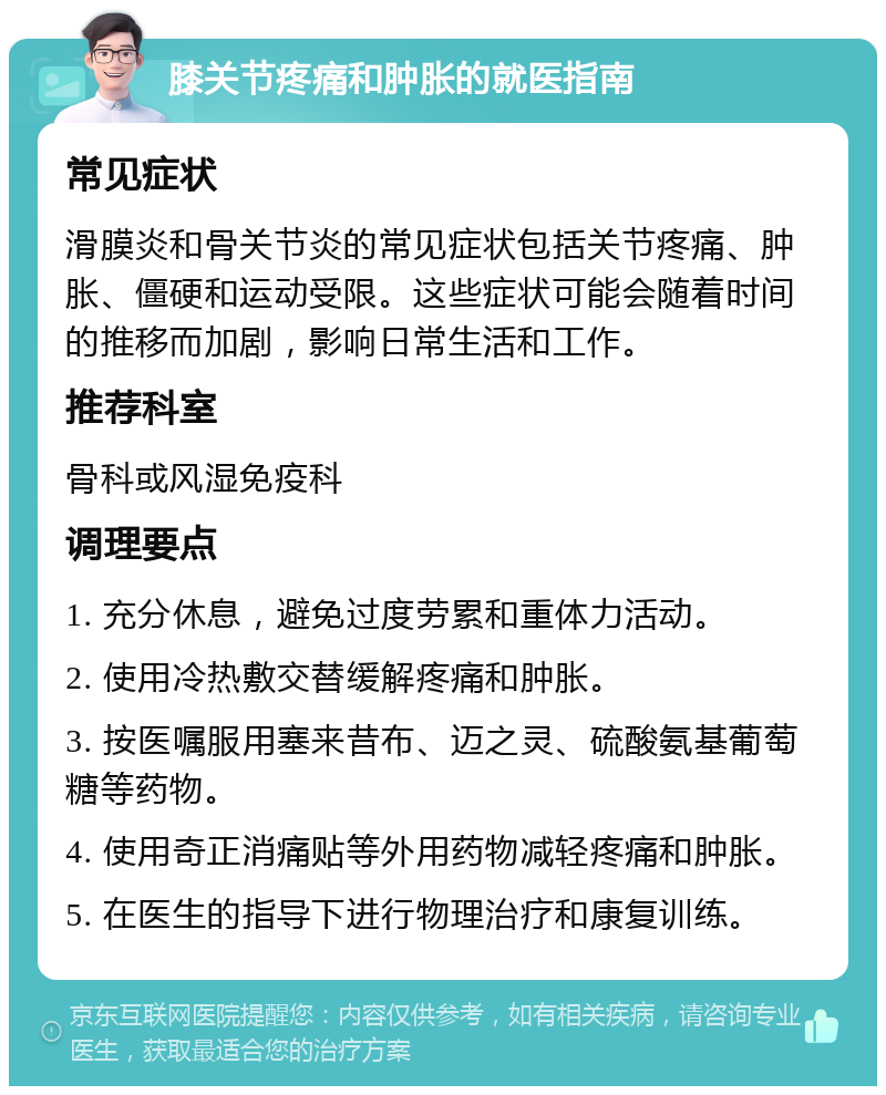 膝关节疼痛和肿胀的就医指南 常见症状 滑膜炎和骨关节炎的常见症状包括关节疼痛、肿胀、僵硬和运动受限。这些症状可能会随着时间的推移而加剧，影响日常生活和工作。 推荐科室 骨科或风湿免疫科 调理要点 1. 充分休息，避免过度劳累和重体力活动。 2. 使用冷热敷交替缓解疼痛和肿胀。 3. 按医嘱服用塞来昔布、迈之灵、硫酸氨基葡萄糖等药物。 4. 使用奇正消痛贴等外用药物减轻疼痛和肿胀。 5. 在医生的指导下进行物理治疗和康复训练。