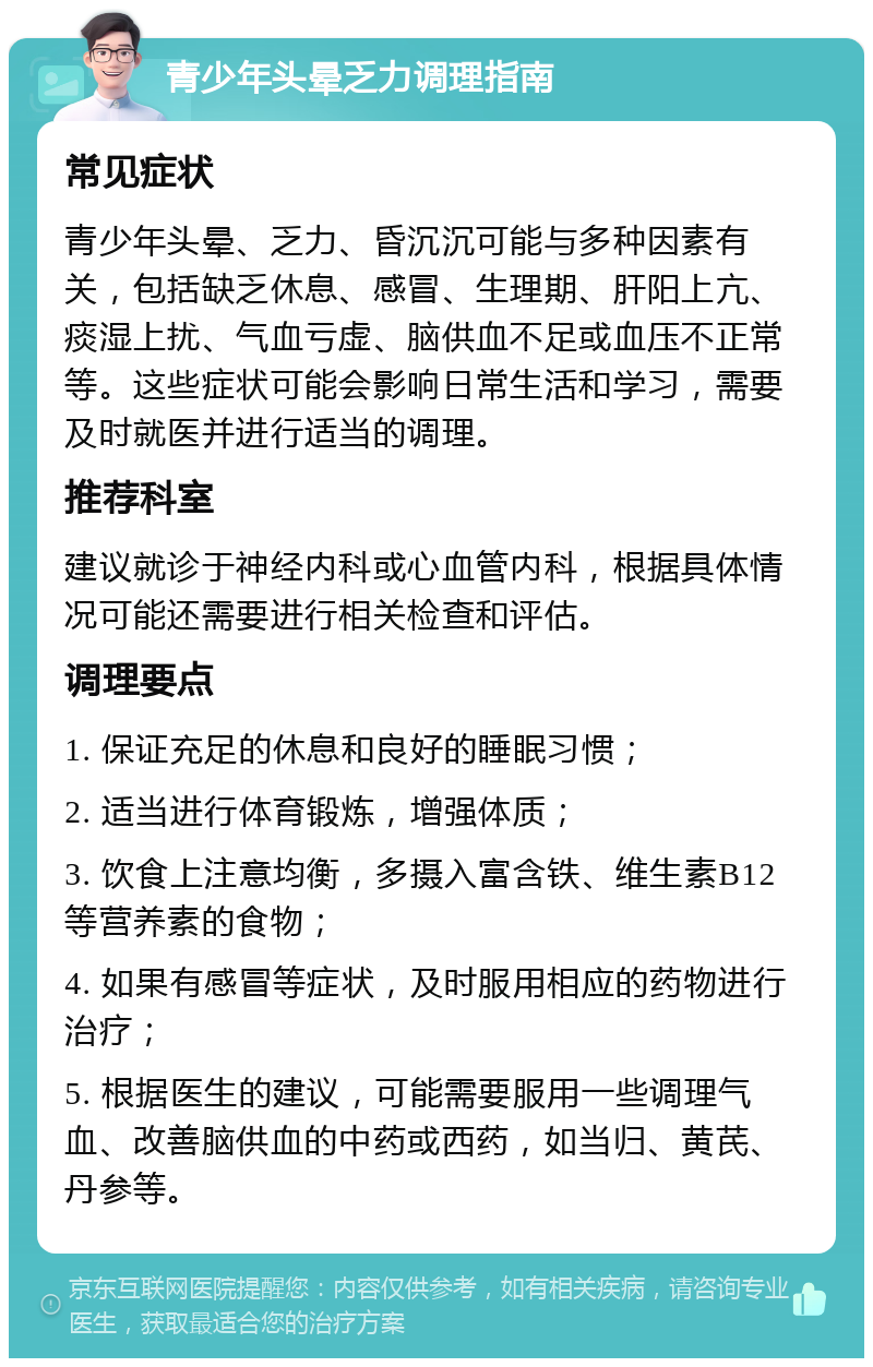 青少年头晕乏力调理指南 常见症状 青少年头晕、乏力、昏沉沉可能与多种因素有关，包括缺乏休息、感冒、生理期、肝阳上亢、痰湿上扰、气血亏虚、脑供血不足或血压不正常等。这些症状可能会影响日常生活和学习，需要及时就医并进行适当的调理。 推荐科室 建议就诊于神经内科或心血管内科，根据具体情况可能还需要进行相关检查和评估。 调理要点 1. 保证充足的休息和良好的睡眠习惯； 2. 适当进行体育锻炼，增强体质； 3. 饮食上注意均衡，多摄入富含铁、维生素B12等营养素的食物； 4. 如果有感冒等症状，及时服用相应的药物进行治疗； 5. 根据医生的建议，可能需要服用一些调理气血、改善脑供血的中药或西药，如当归、黄芪、丹参等。