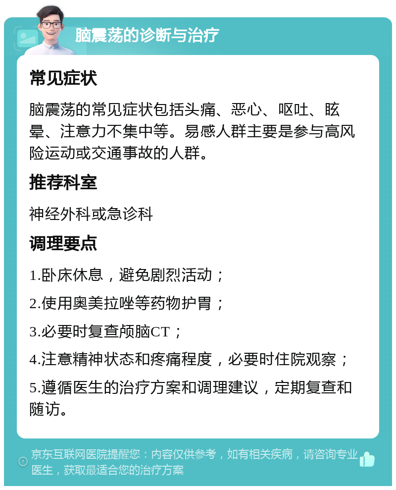 脑震荡的诊断与治疗 常见症状 脑震荡的常见症状包括头痛、恶心、呕吐、眩晕、注意力不集中等。易感人群主要是参与高风险运动或交通事故的人群。 推荐科室 神经外科或急诊科 调理要点 1.卧床休息，避免剧烈活动； 2.使用奥美拉唑等药物护胃； 3.必要时复查颅脑CT； 4.注意精神状态和疼痛程度，必要时住院观察； 5.遵循医生的治疗方案和调理建议，定期复查和随访。