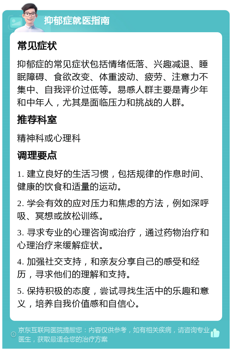 抑郁症就医指南 常见症状 抑郁症的常见症状包括情绪低落、兴趣减退、睡眠障碍、食欲改变、体重波动、疲劳、注意力不集中、自我评价过低等。易感人群主要是青少年和中年人，尤其是面临压力和挑战的人群。 推荐科室 精神科或心理科 调理要点 1. 建立良好的生活习惯，包括规律的作息时间、健康的饮食和适量的运动。 2. 学会有效的应对压力和焦虑的方法，例如深呼吸、冥想或放松训练。 3. 寻求专业的心理咨询或治疗，通过药物治疗和心理治疗来缓解症状。 4. 加强社交支持，和亲友分享自己的感受和经历，寻求他们的理解和支持。 5. 保持积极的态度，尝试寻找生活中的乐趣和意义，培养自我价值感和自信心。