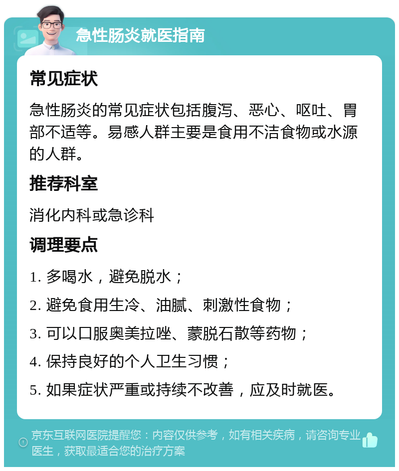 急性肠炎就医指南 常见症状 急性肠炎的常见症状包括腹泻、恶心、呕吐、胃部不适等。易感人群主要是食用不洁食物或水源的人群。 推荐科室 消化内科或急诊科 调理要点 1. 多喝水，避免脱水； 2. 避免食用生冷、油腻、刺激性食物； 3. 可以口服奥美拉唑、蒙脱石散等药物； 4. 保持良好的个人卫生习惯； 5. 如果症状严重或持续不改善，应及时就医。