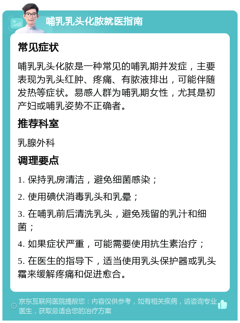 哺乳乳头化脓就医指南 常见症状 哺乳乳头化脓是一种常见的哺乳期并发症，主要表现为乳头红肿、疼痛、有脓液排出，可能伴随发热等症状。易感人群为哺乳期女性，尤其是初产妇或哺乳姿势不正确者。 推荐科室 乳腺外科 调理要点 1. 保持乳房清洁，避免细菌感染； 2. 使用碘伏消毒乳头和乳晕； 3. 在哺乳前后清洗乳头，避免残留的乳汁和细菌； 4. 如果症状严重，可能需要使用抗生素治疗； 5. 在医生的指导下，适当使用乳头保护器或乳头霜来缓解疼痛和促进愈合。