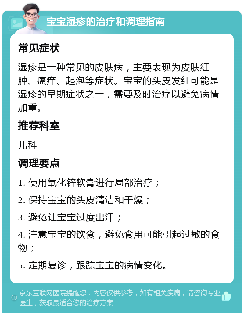 宝宝湿疹的治疗和调理指南 常见症状 湿疹是一种常见的皮肤病，主要表现为皮肤红肿、瘙痒、起泡等症状。宝宝的头皮发红可能是湿疹的早期症状之一，需要及时治疗以避免病情加重。 推荐科室 儿科 调理要点 1. 使用氧化锌软膏进行局部治疗； 2. 保持宝宝的头皮清洁和干燥； 3. 避免让宝宝过度出汗； 4. 注意宝宝的饮食，避免食用可能引起过敏的食物； 5. 定期复诊，跟踪宝宝的病情变化。