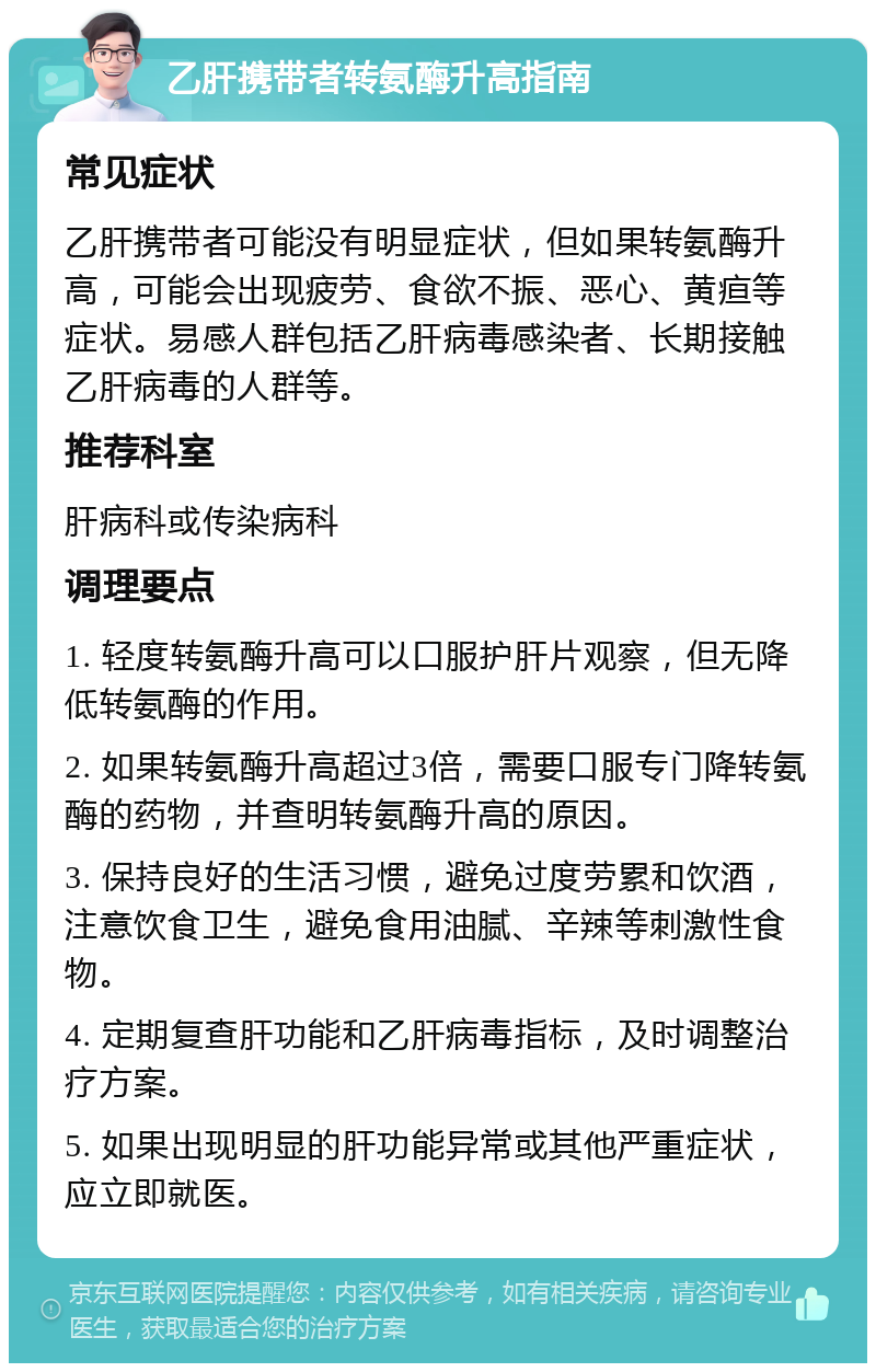 乙肝携带者转氨酶升高指南 常见症状 乙肝携带者可能没有明显症状，但如果转氨酶升高，可能会出现疲劳、食欲不振、恶心、黄疸等症状。易感人群包括乙肝病毒感染者、长期接触乙肝病毒的人群等。 推荐科室 肝病科或传染病科 调理要点 1. 轻度转氨酶升高可以口服护肝片观察，但无降低转氨酶的作用。 2. 如果转氨酶升高超过3倍，需要口服专门降转氨酶的药物，并查明转氨酶升高的原因。 3. 保持良好的生活习惯，避免过度劳累和饮酒，注意饮食卫生，避免食用油腻、辛辣等刺激性食物。 4. 定期复查肝功能和乙肝病毒指标，及时调整治疗方案。 5. 如果出现明显的肝功能异常或其他严重症状，应立即就医。