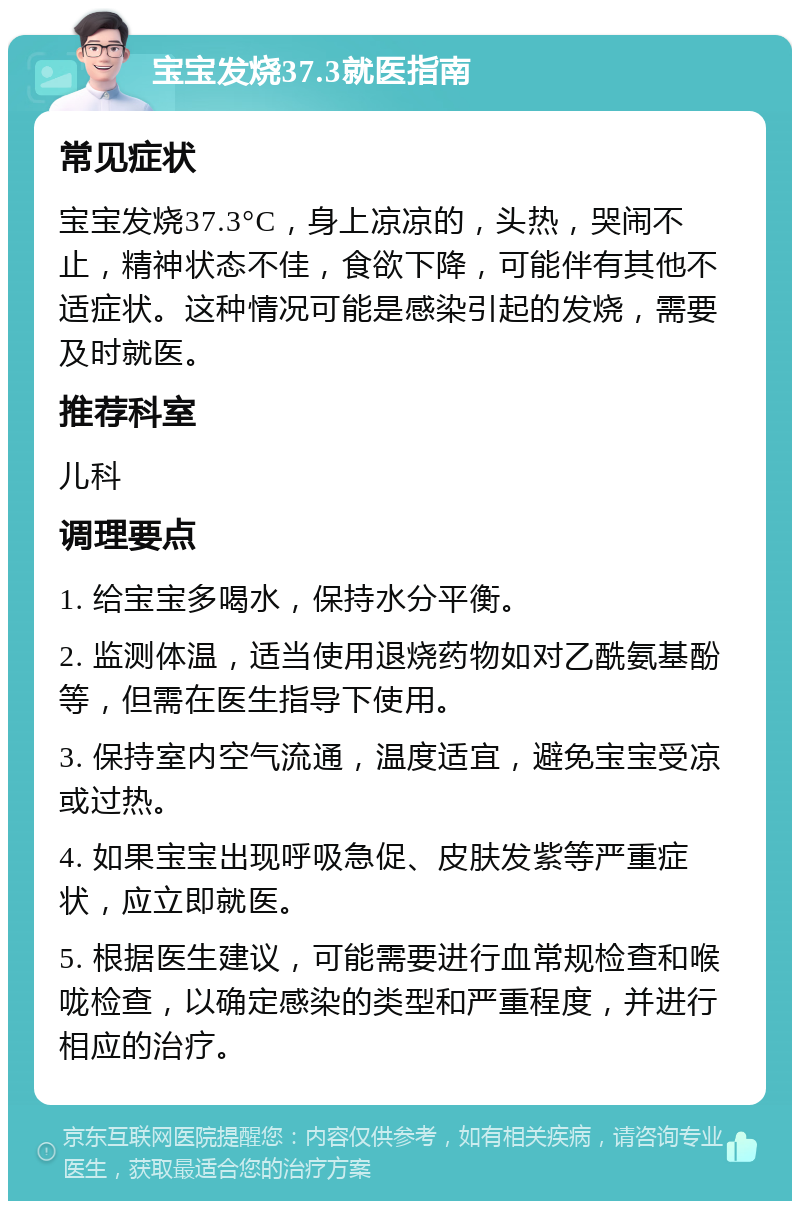 宝宝发烧37.3就医指南 常见症状 宝宝发烧37.3°C，身上凉凉的，头热，哭闹不止，精神状态不佳，食欲下降，可能伴有其他不适症状。这种情况可能是感染引起的发烧，需要及时就医。 推荐科室 儿科 调理要点 1. 给宝宝多喝水，保持水分平衡。 2. 监测体温，适当使用退烧药物如对乙酰氨基酚等，但需在医生指导下使用。 3. 保持室内空气流通，温度适宜，避免宝宝受凉或过热。 4. 如果宝宝出现呼吸急促、皮肤发紫等严重症状，应立即就医。 5. 根据医生建议，可能需要进行血常规检查和喉咙检查，以确定感染的类型和严重程度，并进行相应的治疗。