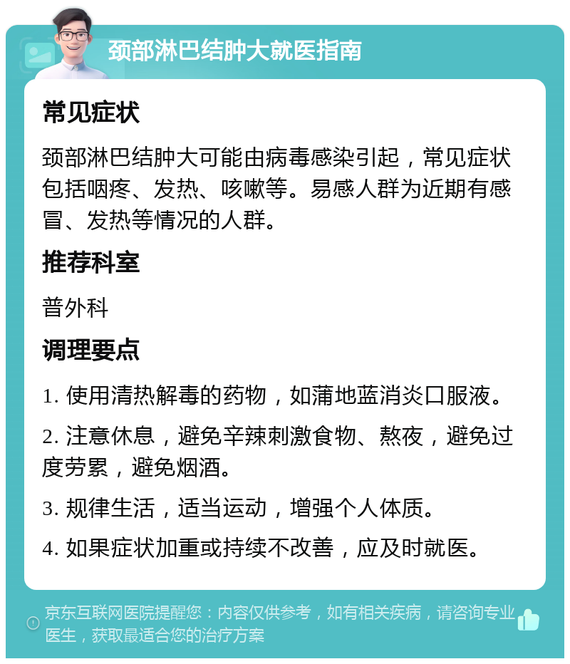 颈部淋巴结肿大就医指南 常见症状 颈部淋巴结肿大可能由病毒感染引起，常见症状包括咽疼、发热、咳嗽等。易感人群为近期有感冒、发热等情况的人群。 推荐科室 普外科 调理要点 1. 使用清热解毒的药物，如蒲地蓝消炎口服液。 2. 注意休息，避免辛辣刺激食物、熬夜，避免过度劳累，避免烟酒。 3. 规律生活，适当运动，增强个人体质。 4. 如果症状加重或持续不改善，应及时就医。