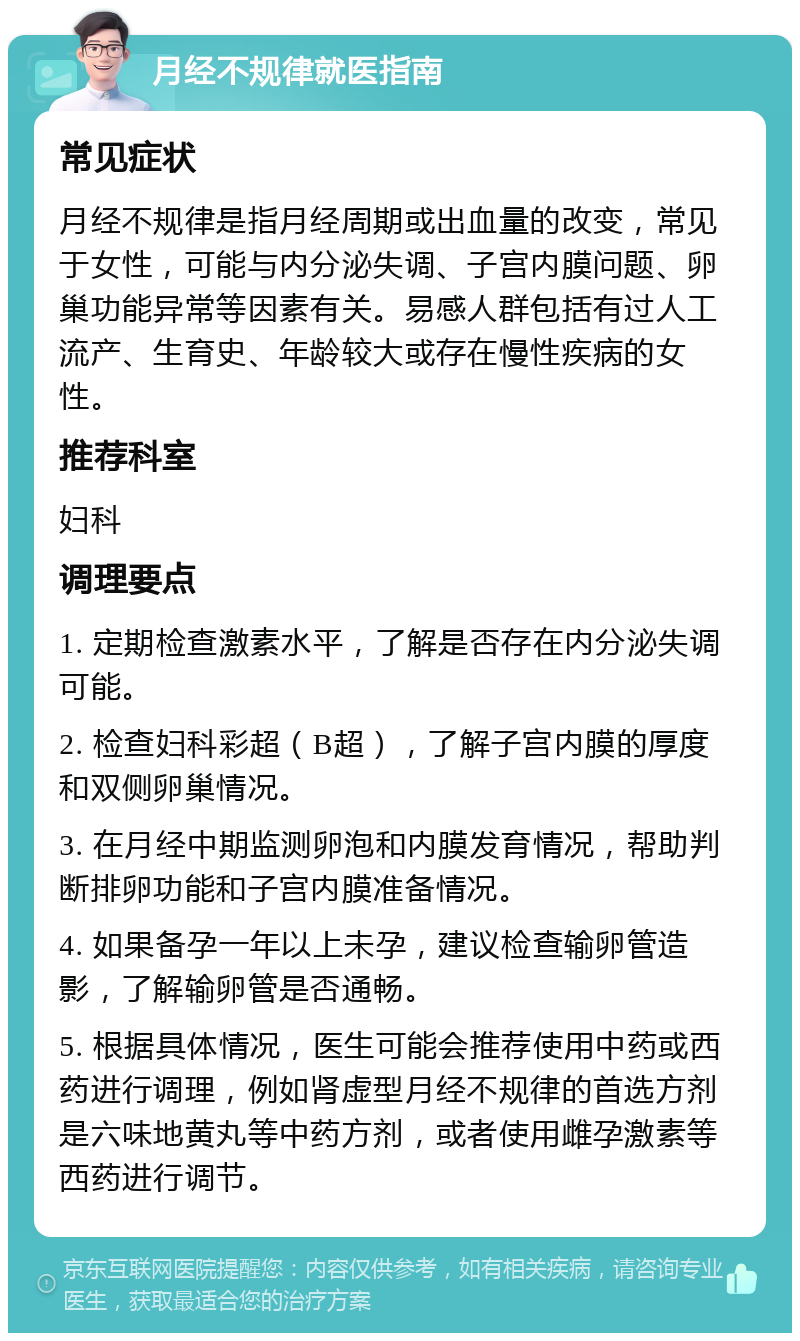 月经不规律就医指南 常见症状 月经不规律是指月经周期或出血量的改变，常见于女性，可能与内分泌失调、子宫内膜问题、卵巢功能异常等因素有关。易感人群包括有过人工流产、生育史、年龄较大或存在慢性疾病的女性。 推荐科室 妇科 调理要点 1. 定期检查激素水平，了解是否存在内分泌失调可能。 2. 检查妇科彩超（B超），了解子宫内膜的厚度和双侧卵巢情况。 3. 在月经中期监测卵泡和内膜发育情况，帮助判断排卵功能和子宫内膜准备情况。 4. 如果备孕一年以上未孕，建议检查输卵管造影，了解输卵管是否通畅。 5. 根据具体情况，医生可能会推荐使用中药或西药进行调理，例如肾虚型月经不规律的首选方剂是六味地黄丸等中药方剂，或者使用雌孕激素等西药进行调节。